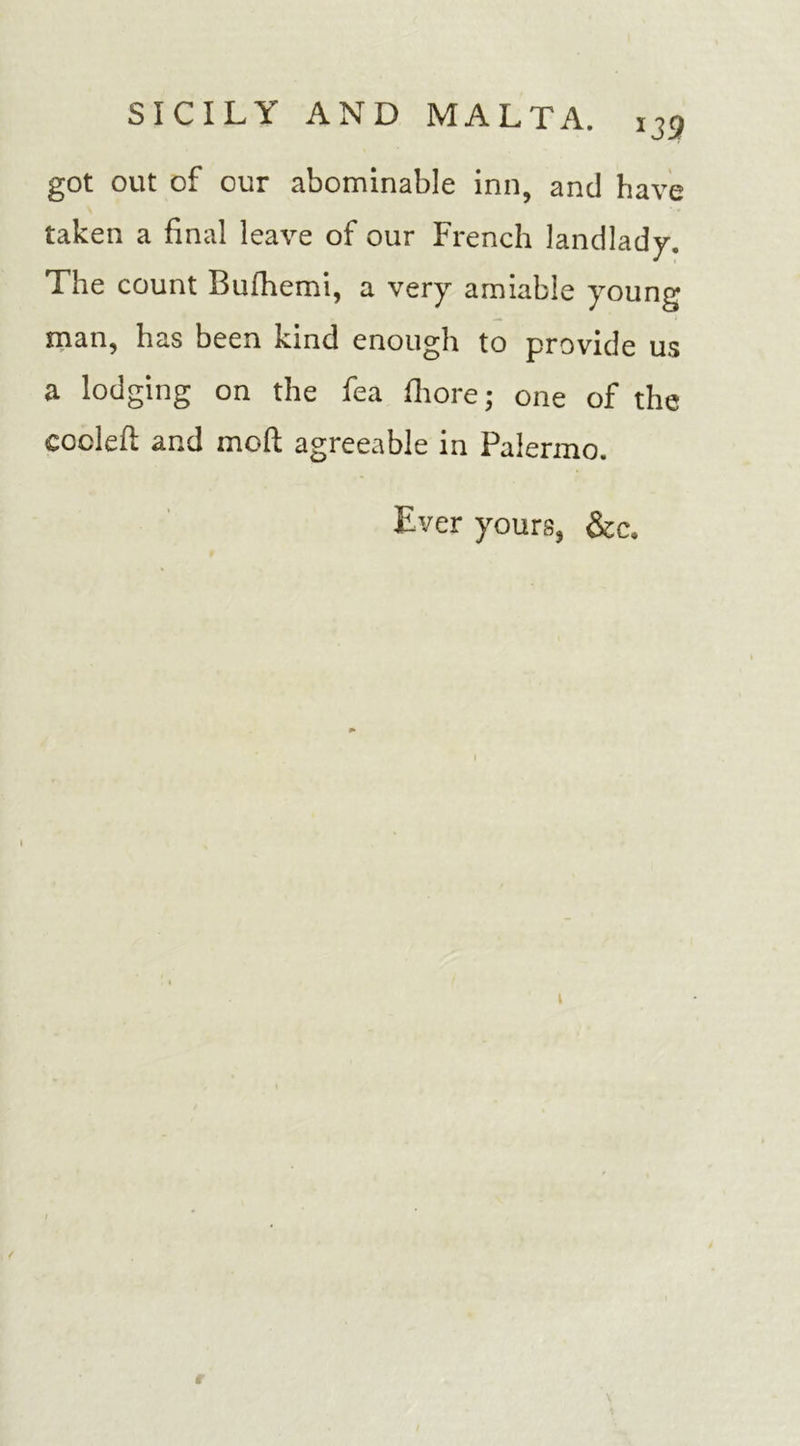 *39 got out of our abominable inn, and have taken a final leave of our French landlady. The count Bufhemi, a very amiable young man, has been kind enough to provide us a lodging on the fea fiiore • one of the coded; and mod; agreeable in Palermo. Ever yours, &amp;c. t / r