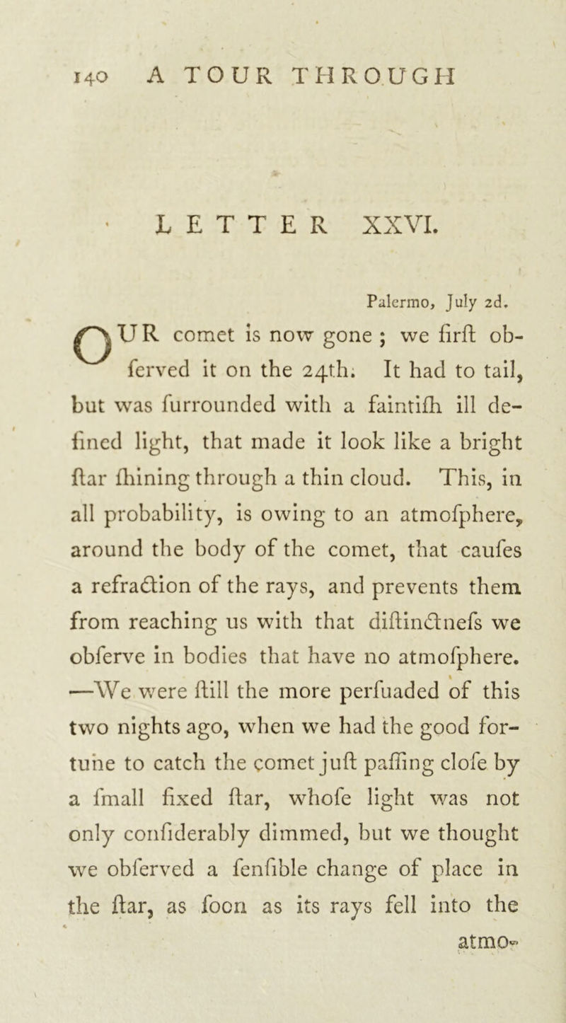 LETTER XXVI. Palermo, July 2d. U R comet is now gone ; we firft ob- ferved it on the 24th. It had to tail, but was furrounded with a faintifh ill de- fined light, that made it look like a bright ftar fhining through a thin cloud. This, in all probability, is owing to an atmofphere, around the body of the comet, that caufes a refraction of the rays, and prevents them from reaching us with that diftinCtnefs we obferve in bodies that have no atmofphere. 1 —We were ftill the more perfuaded of this two nights ago, when we had the good for- tune to catch the comet juft pafling clofe by a fmall fixed ftar, whole light was not only confiderably dimmed, but we thought we obferved a fenfible change of place in the ftar, as focn as its rays fell into the atmo- \ • .