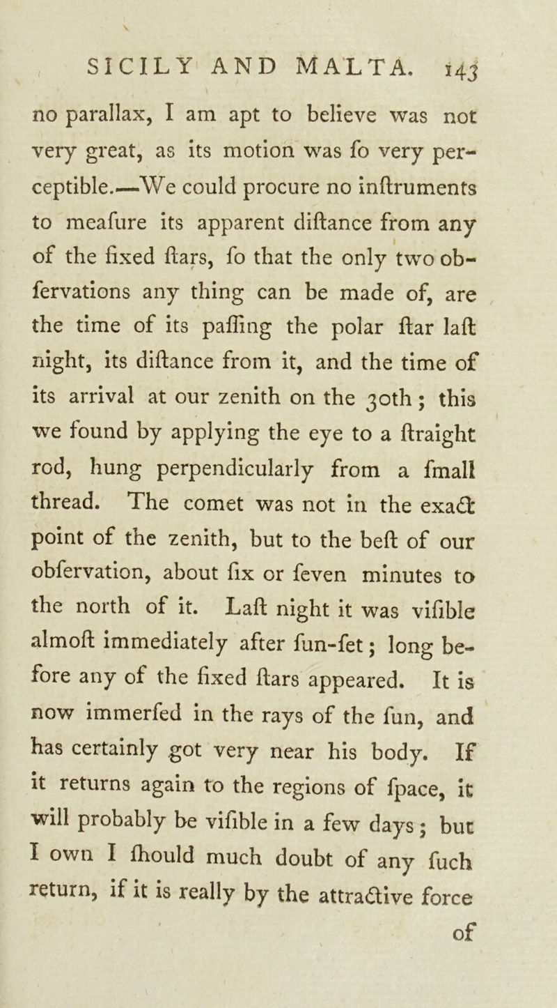no parallax, I am apt to believe was not very great, as its motion was fo very per- ceptible.—We could procure no inftruments to meafure its apparent diftance from any of the fixed ftars, fo that the only two ob- fervations any thing can be made of, are the time of its palling the polar ftar lafl night, its diftance from it, and the time of its arrival at our zenith on the 30th; this we found by applying the eye to a ftraight rod, hung perpendicularly from a fmall thread. The comet was not in the exatft: point of the zenith, but to the beft of our obfervation, about fix or feven minutes to the north of it. Laft night it was vifible almoft immediately after fun-fet; long be- fore any of the fixed ftars appeared. It is now immerfed in the rays of the fun, and has certainly got very near his body. If it returns again to the regions of fpace, it will probably be vifible in a few days ; but I own I fhould much doubt of any fuch return, if it is really by the attractive force of