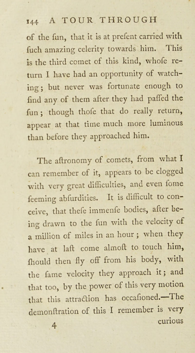 of the fun, that it is at prefent carried with fuch amazing celerity towards him. This is the third comet of this kind, whofe re- turn I have had an opportunity of watch- ing ; but never was fortunate enough to find any of them after they had paffed the fun ; though thofe that do really return, appear at that time much more luminous than before they approached him. The aftronomy of comets, from what I can remember of it, appears to be clogged with very great difficulties, anc even iome feeming abfurdities. It is difficult to con- ceive, that thefe immenfe bodies, after be- ing drawn to the fun with the velocity of a million of miles in an hour ; when they have at laft come almoft to touch him, fhould then fly off from his body, with the fame velocity they approach it; and that too, by the power of this very motion that this attraction has occafioned. The - • \ demonftration of this I remember is very . curious