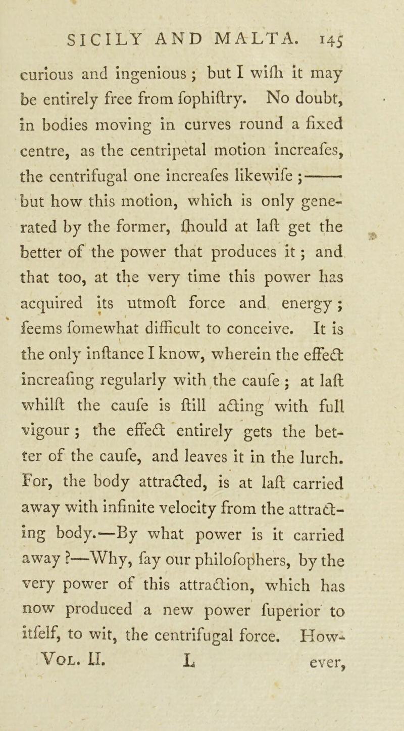 curious and ingenious ; but I wifh it may be entirely free from fophiftry. No doubt, in bodies moving in curves round a fixed centre, as the centripetal motion increafes, the centrifugal one increafes likewife ; but how this motion, which is only gene- rated by the former, fhould at laft get the better of the power that produces it; and that too, at the very time this power has acquired its utmoft force and energy; » feems fomewhat difficult to conceive. It is i the only infiance I know, wherein the effect increafing regularly with the caufe ; at laft wffiilft the caufe is ftill ading with full vigour ; the effed entirely gets the bet- ter of the caufe, and leaves it in the lurch. For, the body attraded, is at laft carried away with infinite velocity from the attrad- ing body.—By what power is it carried away ?—Why, fay our philofophers, by the very power of this attradion, which has now produced a newT powder fuperior to itfelf, to wit, the centrifugal force. Kow* Vol. II. L ever,