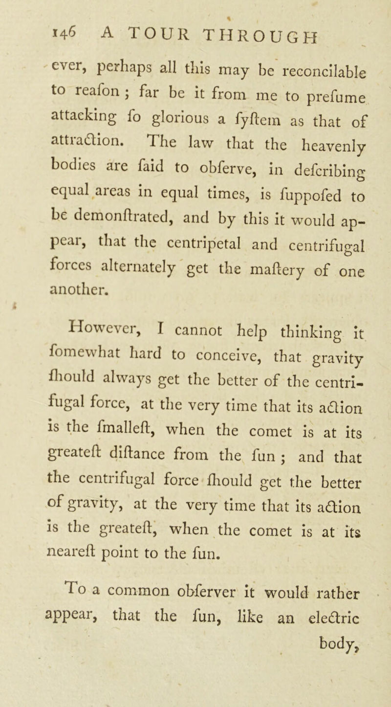 ever, perhaps all this may be reconcilable to reafon ; far be it from me to prefume attacking fo glorious a fyftein as that of attiaction. The law that the heavenly bodies are faid to obferve, in defcribing equal aieas in equal times, is fuppofed to be demonttrated, and by this it would ap- peal , that the centripetal and centrifugal forces alternately get the mattery of one another. However, I cannot help thinking It fomew hat hard to conceive, that gravity fhould always get the better of the centri- fugal force, at the very time that its adlion is the fmalleft, when the comet is at its greatett dittance from the fun ; and that the centiifugal force fhould get the better of gravity, at the very time that its adtion is the greatett, when the comet is at its neareft point to the fun. f o a common obferver it would rather appear, that the fun, like an eledtric body,