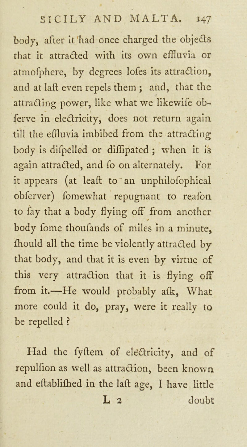 body, after it had once charged the objeCts that it attracted with its own effluvia or atmofphere, by degrees lofes its attraction, and at laft even repels them ; and, that the » attracting power, like what we likewife ob- ferve in eleCtricity, does not return again till the effluvia imbibed from the attracting body is difpelled or diffipated ; when it is again attracted, and fo on alternately. For it appears (at lead to an unphilofophical obferver) fomewhat repugnant to reafon to fay that a body flying off from another body fome thoufands of miles in a minute, fhould all the time be violently attracted by that body, and that it is even by virtue of this very attraction that it is flying off from it.—He would probably afk, What more could it do, pray, were it really to be repelled ? Had the fyftem of electricity, and of repulfion as well as attraction, been known • * \ and eftablifhed in the laft age, I have little L 2 doubt
