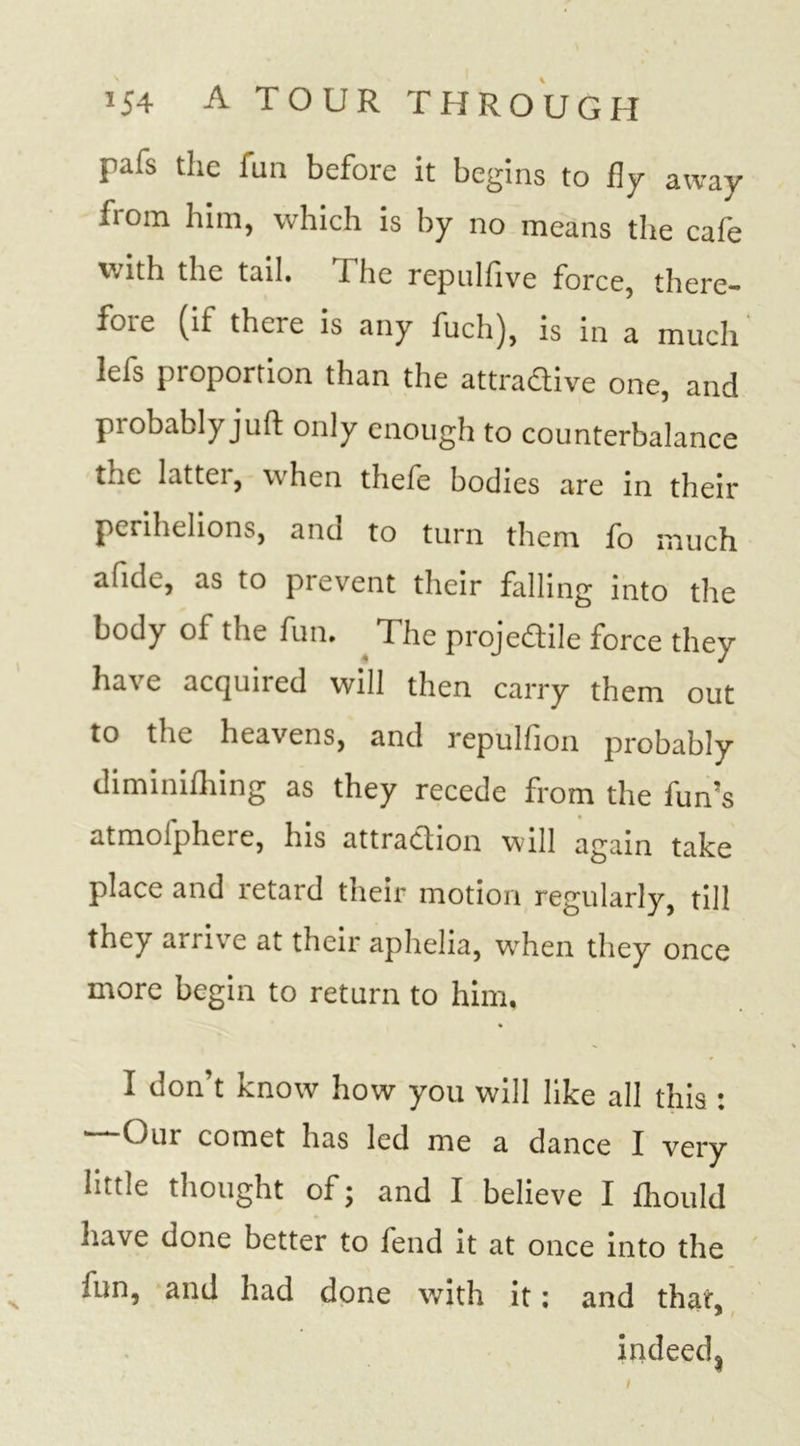 pafs the iua before it begins to fly away from him, which is by no means the cafe with the tail. The repnlfive force, there- fore (if there is any fuch), is in a much lefs proportion than the attra&amp;ive one, and probably juft only enough to counterbalance the latter, when thefe bodies are in their perihelions, and to turn them fo much afide, as to prevent their falling into the body of the fun. ^ The projectile force they have acquired will then carry them out to the heavens, and repulfion probably diminifhing as they recede from the fun’s atmolphere, his attraction will again take place and retard their motion regularly, till they arrive at their aphelia, when they once more begin to return to him, I don’t know how you will like all this : Our comet has led me a dance I very Intle thought of; and I believe I fhould have done better to fend it at once into the iun, and had done with it; and that, indeed^ l