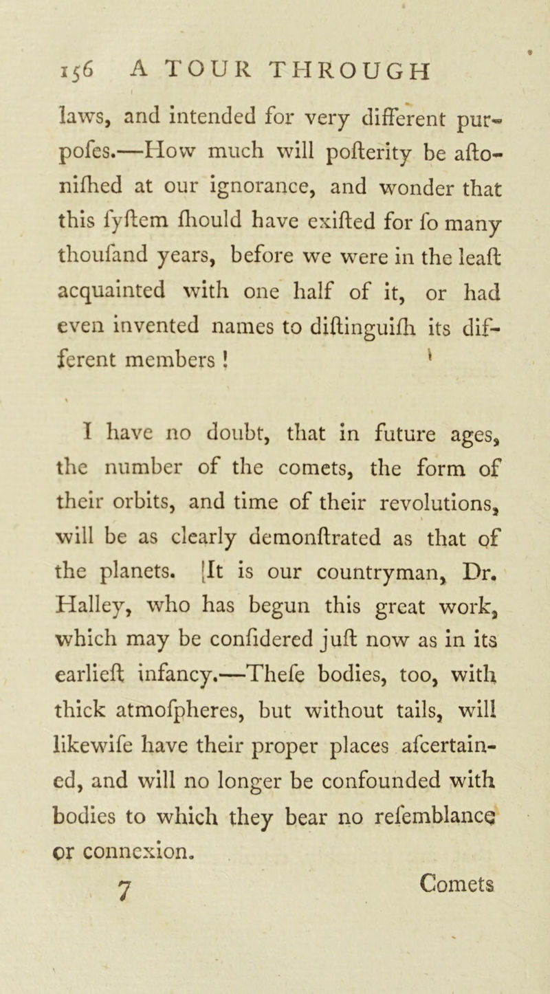 i 156 A TOUR THROUGH laws, and intended for very different pur- pofes.—How much will pofterity he afto- nifhed at our ignorance, and wonder that this fyftem fhould have exifted for fo many thoufand years, before we were in the lead acquainted with one half of it, or had even invented names to diftinguifh its dif- ferent members! * % 1 have no doubt, that in future ages, the number of the comets, the form of their orbits, and time of their revolutions, 1 will be as clearly demonftrated as that of the planets. ;It is our countryman, Dr. Halley, who has begun this great work, which may be confidered juft now as in its earlieft infancy.—Thefe bodies, too, with thick atmofpheres, but without tails, will likewife have their proper places afeertain- ed, and will no longer be confounded with bodies to which they bear no refemblance cr connexion, Comets