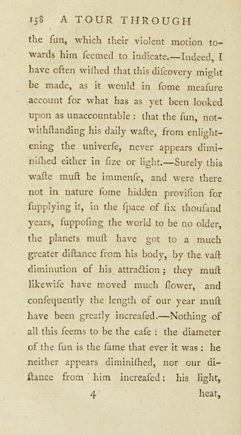 the fun, which their violent motion to- wards him feemed to indicate.—Indeed I have often wifhed that this difcovery might be made, as it would in fome meafure account for what has as yet been looked upon as unaccountable : that the fun, not- withftanding his daily wafte, from enlight- ening the univerfe, never appears dimi- nished either in fize or light.—Surely this wade muft be immenfe, and were there not in nature fome hidden provifion for fupplying it, in the fpace of fix thoufand years, fuppofing the world to be no older, the planets muft have got to a much greater diftance from his body, by the. vaft diminution of his attraction; they muft like wife have moved much flower, and confequently the length of our year muft have been greatly increafed.—Nothing of all this feems to be the cafe : the diameter of the fun is the fame that ever it was : he neither appears diminiftied, nor our di- ftance from him increafed: his light, 4 heat,