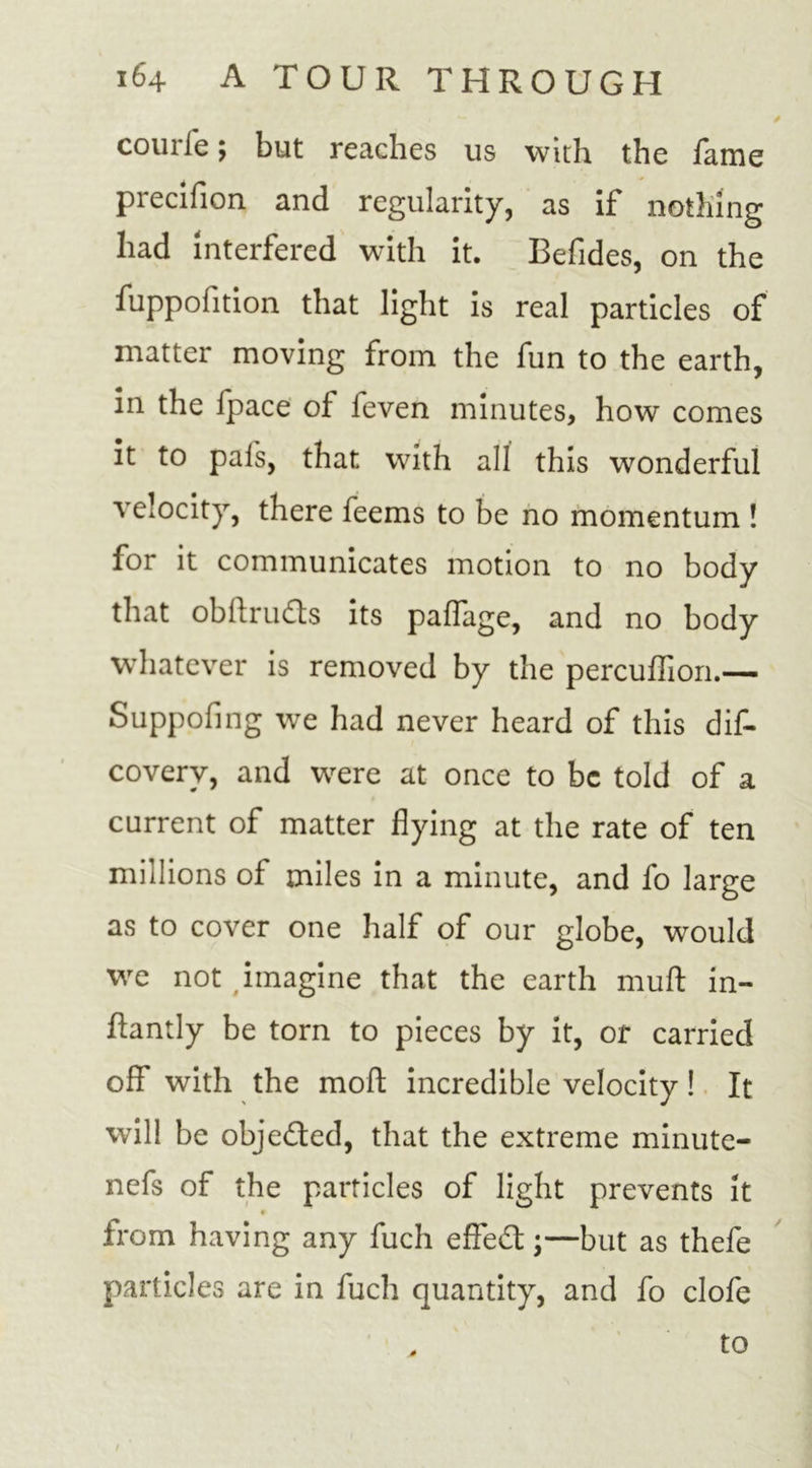 courie; but reaches us with the fame precifion and regularity, as if nothing had interfered with it. Befides, on the fuppohtion that light is real particles of matter moving from the fun to the earth, in the fpace of feven minutes, how comes it to pals, that with all this wonderful velocity, there feems to be no momentum ! for it communicates motion to no body that obftru&amp;s its palfage, and no body whatever is removed by the percuffion.— Suppofing we had never heard of this dis- covery, and were at once to be told of a current of matter flying at the rate of ten millions of miles in a minute, and fo large as to cover one half of our globe, would we not imagine that the earth mull in- ftantly be torn to pieces by it, or carried off with the mod incredible velocity ! It will be obje&amp;ed, that the extreme minute- nefs of the particles of light prevents it « from having any fuch effect;—but as thefe particles are in fuch quantity, and fo clofe / to
