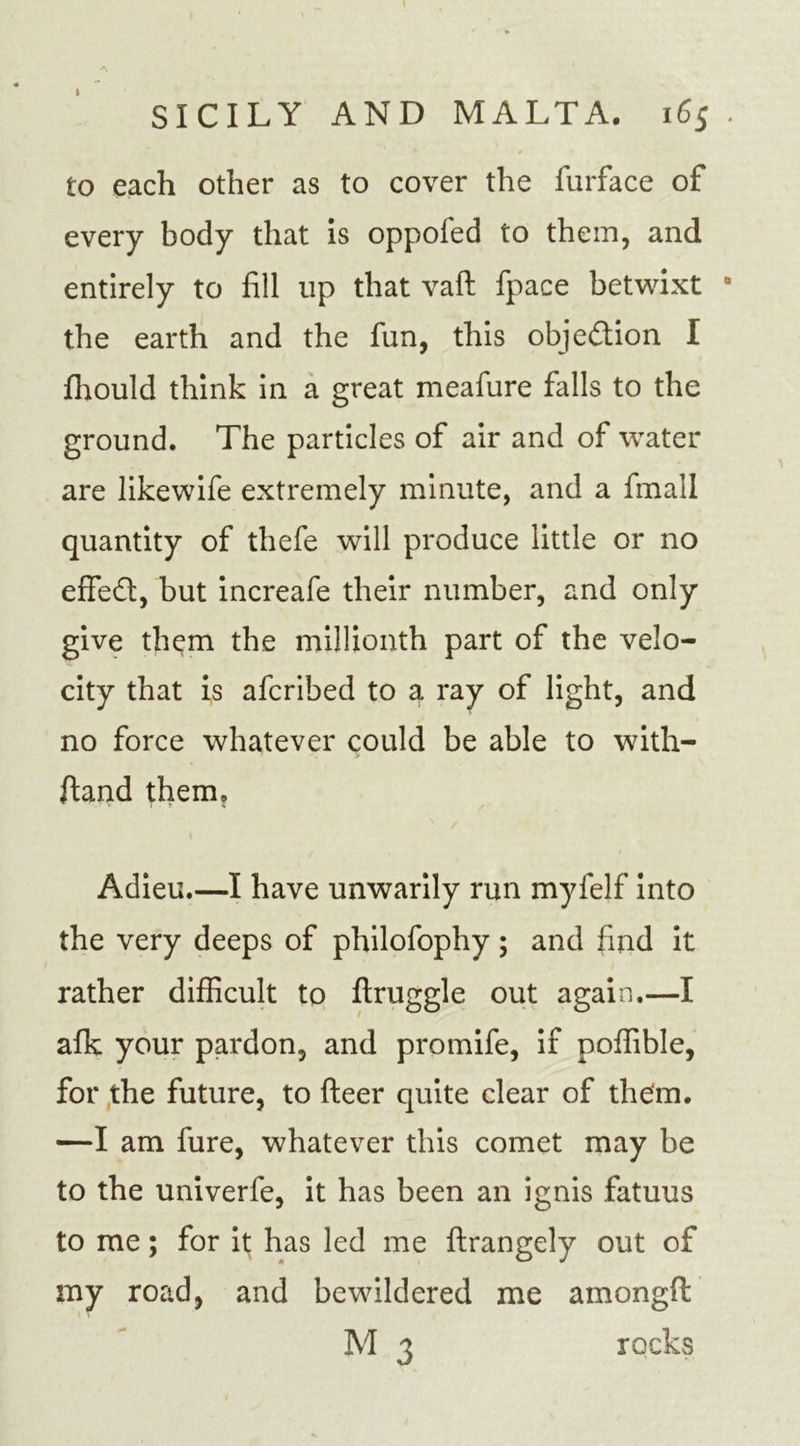 I SICILY AND MALTA. 165 to each other as to cover the furface of every body that is oppofed to them, and entirely to fill up that vaft fpace betwixt the earth and the fun, this objedion I fhould think in a great meafure falls to the ground. The particles of air and of water are likewife extremely minute, and a fmall quantity of thefe will produce little or no effed, but increafe their number, and only give them the millionth part of the velo- city that is afcribed to a ray of light, and no force whatever could be able to with- ftand them. Adieu.—I have unwarily run myfelf into the very deeps of philofophy ; and find it rather difficult to ftruggle out again.—I afk your pardon, and promife, if poffible, for the future, to fteer quite clear of them. —I am fure, whatever this comet may be to the univerfe, it has been an ignis fatuus to me; for it has led me ftrangely out of my road, and bewildered me amongd M 3 rocks