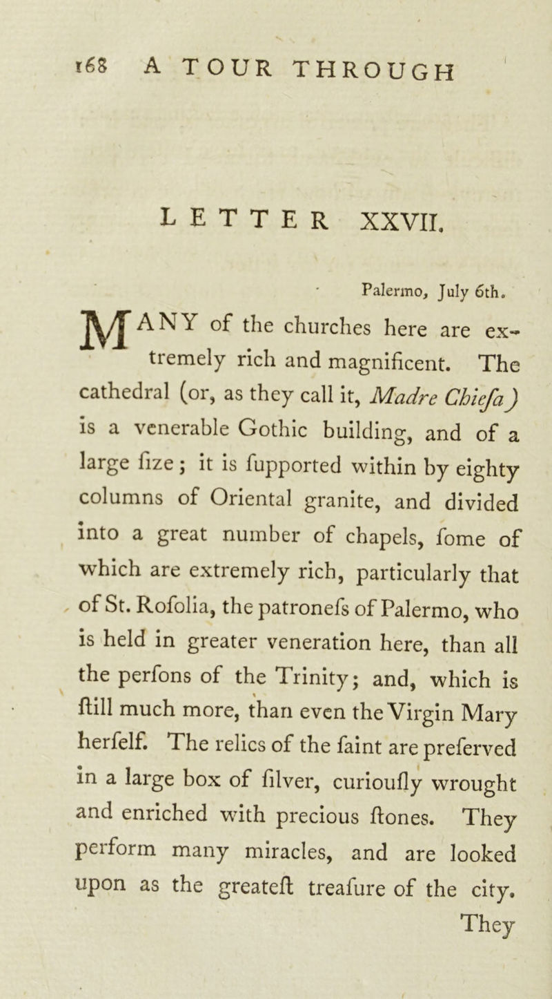 V i68 A TOUR THROUGH LETTER XXVII. Palermo, July 6th. A/J” ANY of the churches here are ex- tremely rich and magnificent. The cathedral (or, as they call it, Madre Chiefa) is a venerable Gothic building, and of a large fize; it is fupported within by eighty columns of Oriental granite, and divided into a great number of chapels, fome of ■which are extremely rich, particularly that of St. Rofolia, the patronefs of Palermo, who is held in greater veneration here, than all the perfons of the Trinity; and, which is Hill much more, than even the Virgin Mary herfelf. The relics of the faint are preferved in a large box of filver, curioufly wrought and enriched wfith precious Hones. They perform many miracles, and are looked upon as the greatelt treafure of the city. They