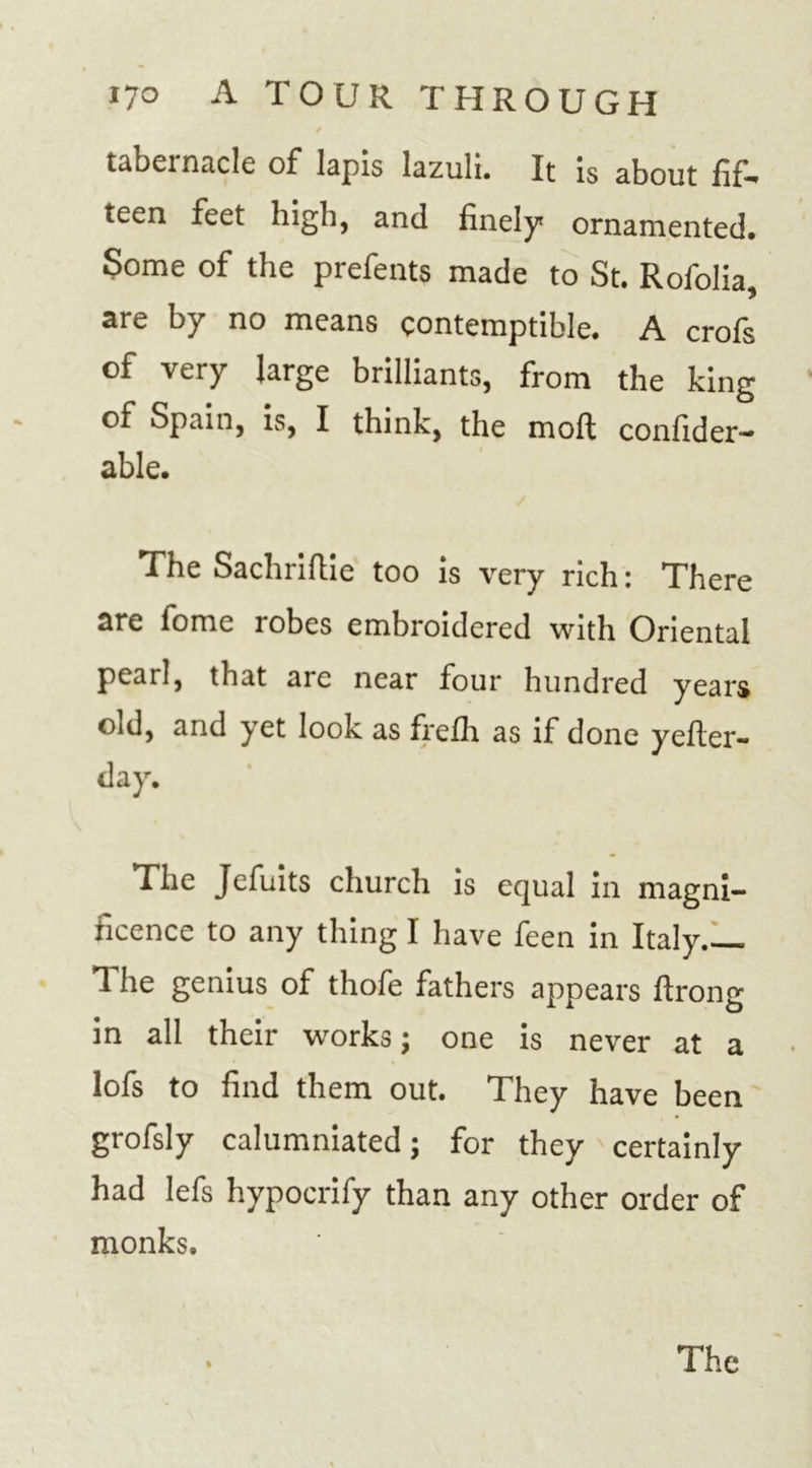/ • i tabernacle of* lapis lazuli. It is about fif* teen feet high, and finely? ornamented. Some of the prefents made to St. Rofolia, are by no means contemptible. A crofs of very large brilliants, from the king of Spain, is, I think, the moft confider- able. The Sachriftie too is very rich: There are fome robes embroidered with Oriental pearl, that are near four hundred years oid, and yet look as frefh as if done yefter- day. The Jefuits church is equal in magni- ficence to any thing I have feen in Italy 1 he genius of thofe fathers appears firong in all their works; one is never at a lofs to find them out. They have been grofsly calumniated; for they certainly had lefs hypocrify than any other order of monks.