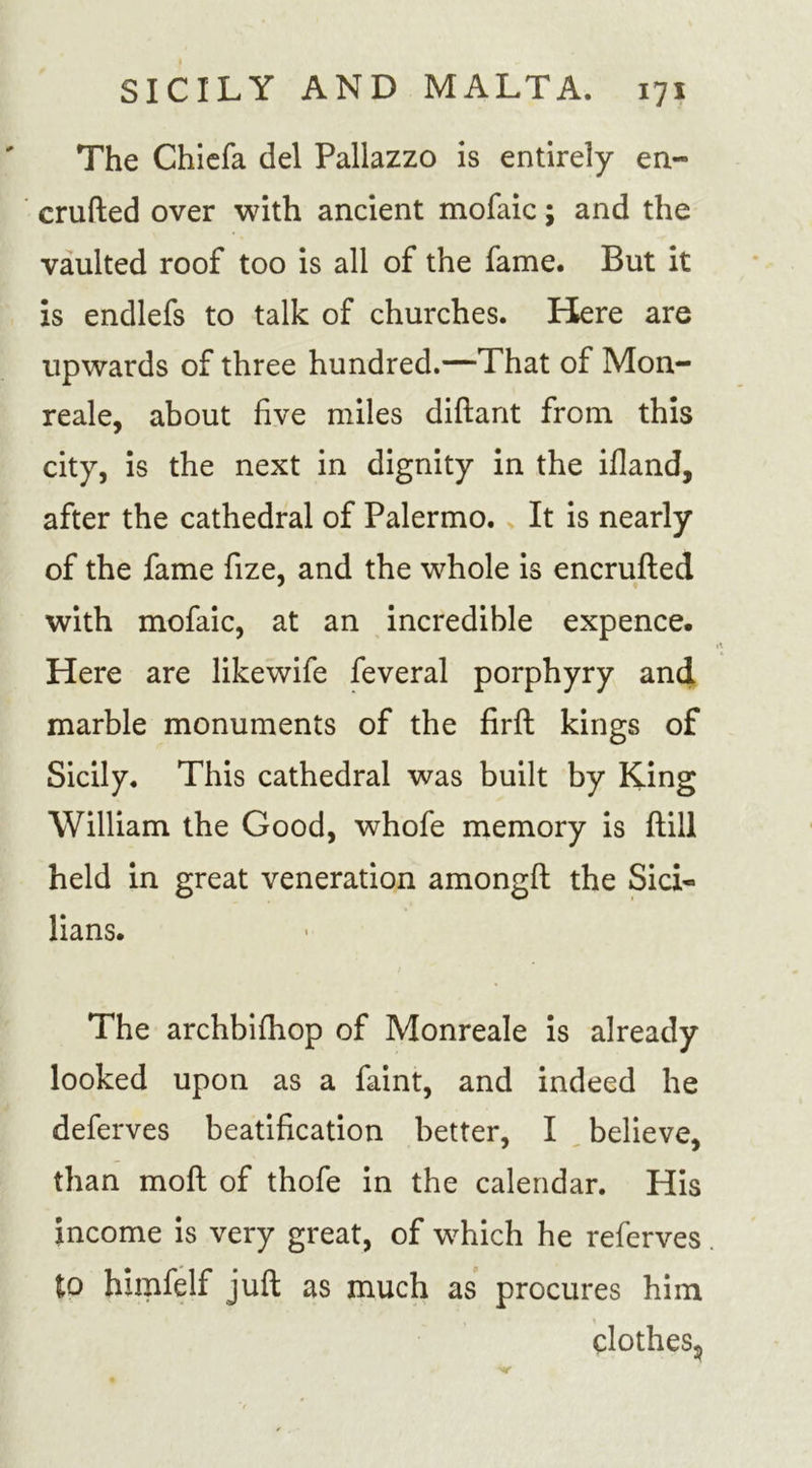 The Chiefa del Pallazzo is entirely en- crufted over with ancient mofaic; and the vaulted roof too is all of the fame. But it is endlefs to talk of churches. Here are upwards of three hundred.—That of Mon- reale, about five miles diftant from this city, is the next in dignity in the ifland, after the cathedral of Palermo. It is nearly of the fame fize, and the whole is encrufted with mofaic, at an incredible expence. Here are likewife feveral porphyry and marble monuments of the firft kings of Sicily. This cathedral was built by King William the Good, whofe memory is ftill held in great veneration amongft the Sici- lians. The archbifhop of Monreale is already looked upon as a faint, and indeed he deferves beatification better, I believe, than moft of thofe in the calendar. His income is very great, of which he referves. to himfelf juft as much as procures him clothes5