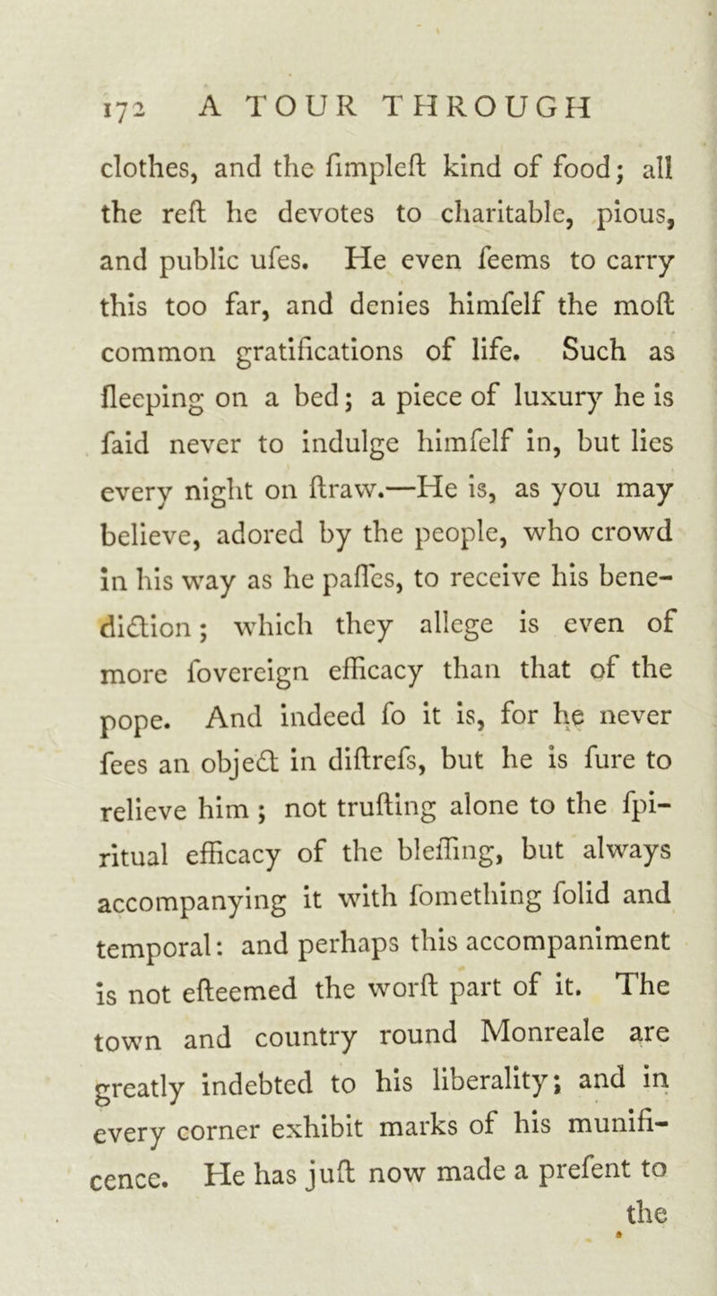1 / - clothes, and the fimpleft kind of food; all the reft he devotes to charitable, pious, and public ufes. He even feems to carry this too far, and denies himfelf the mod common gratifications of life. Such as fleeping on a bed; a piece of luxury he is faid never to indulge himfelf in, but lies every night on ftraw.—He is, as you may believe, adored by the people, who crowd in his way as he pafles, to receive his bene- diction ; which they allege is even of more fovereign efficacy than that of the pope. And indeed fo it is, for he never fees an object in diftrefs, but he is fure to relieve him ; not trufting alone to the fpi- ritual efficacy of the bleffing, but always accompanying it with fomething folid and temporal: and perhaps this accompaniment is not efteemed the word part of it. The town and country round Alomeale are greatly indebted to his liberality; and in every corner exhibit marks of his munifi- cence. He has juft now made a prefent to the