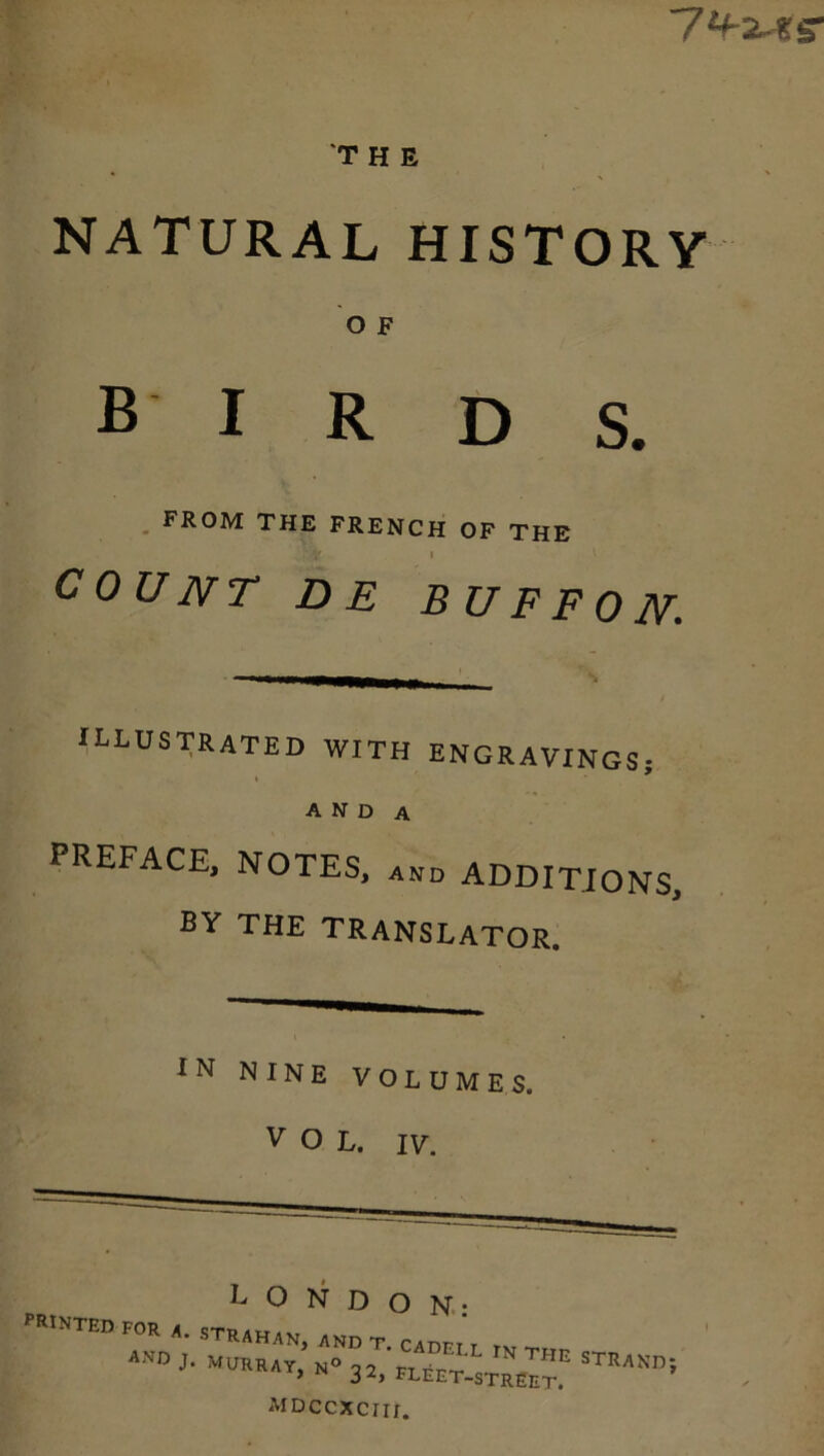 THE NATURAL HISTORY O F birds. FROM THE FRENCH OF THE ‘ v i COUNT D E BU F F 0 N. ILLUSTRATED WITH ENGRAVINGS; I A N D A PREFACE, NOTES, and ADDITIONS, BY THE TRANSLATOR. IN NINE VOLUMES. v O L. IY. LONDON- PRINTED FOR a. STRAHAN, ANDT CADrr r r J- MURRAY, N° q2 rr J * THE STR * FLEET-STREET. MDCCXCIir.