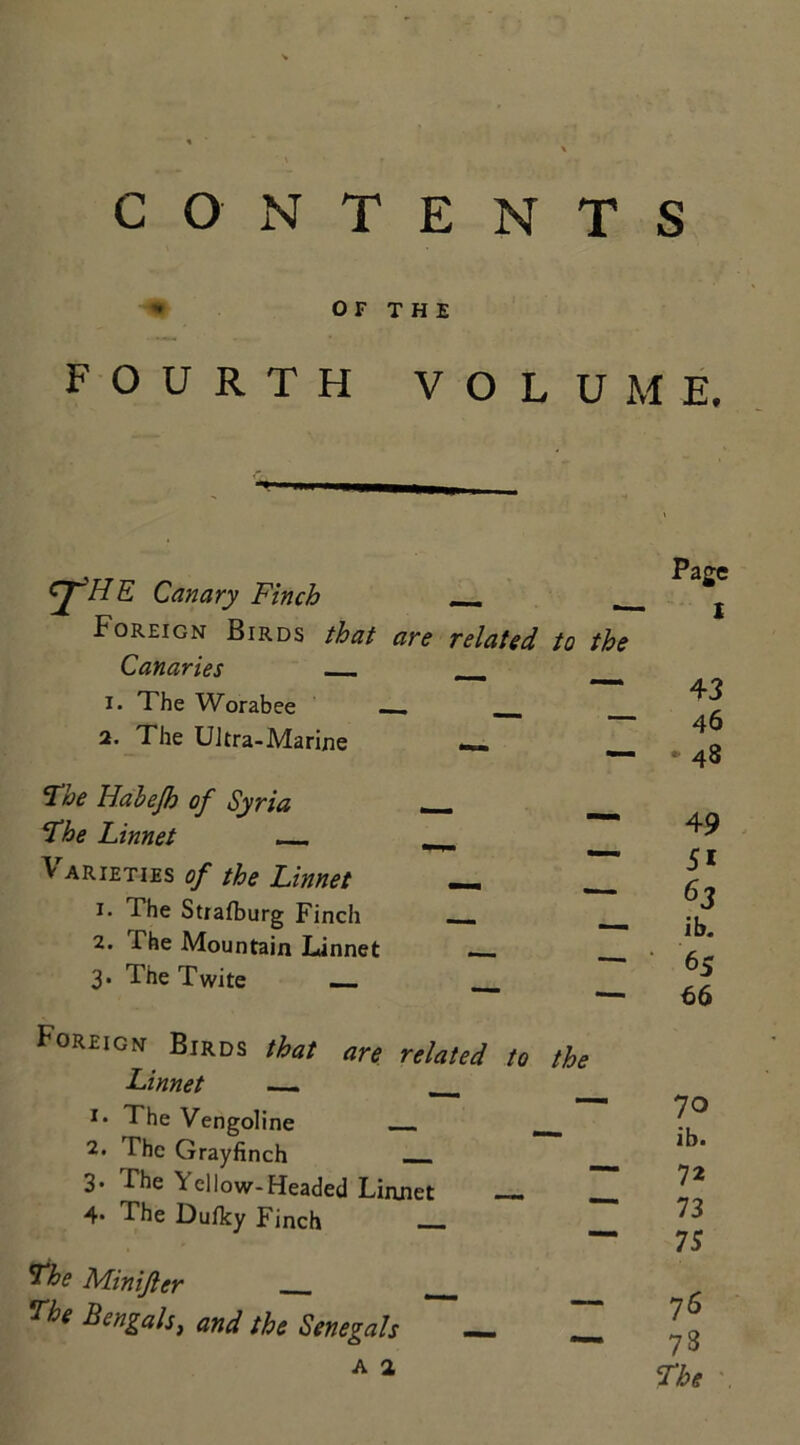 CONTENTS * OF THE FOURTH VOLUME, cj~'HE Canary Finch _ Foreign Birds that are related to the Canaries __ 1. The Worabee __ ___ 2. The UJtra-Marine __ The Habejh of Syria _ The Linnet __ \ arieties of the Linnet __ < *• The Strafburg Finch __ 2. The Mountain Linnet — 3. The Twite Foreign Birds that are related to the Linnet — __ i* The Vengoline — 2. The Grayfinch __ 3* The ^ cllow-Headed Linnet — ___ 4* The Dufky Finch —_ The Minifter _ The Bengali, and the Senegals — Z A 2 Page I 4 3 46 - 48 49 51 63 ib. 65 66 70 ib. 72 73 75 76 73