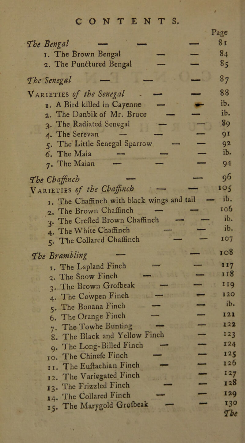 The Bengal — — 1. The Brown Bengal 2. The Pun&ured Bengal The Senegal — — Varieties of the Senegal 1. A Bird killed in Cayenne 2. The Danbik of Mr. Bruce 3. The Radiated Senegal 4. The Serevan — 5. The Little Senegal Sparrow 6. The Maia — 7. The Maian — The Chaffinch — Varieties of the Chaffinch — — 1. The Chaffinch with black wings and tail 2. The Brown Chaffinch — — 3. The Crefted Brown Chaffinch 4. The White Chaffinch — 5. The Collared Chaffinch — The Bramhling — 1. The Lapland Finch — 2. The Snow Finch — 3. The Brown Grofbeak — 4. The Cowpen Finch — 5. The Bonana Finch — 6. The Orange Finch — 7. The Towhe Bunting — 8. The Black and Yellow Finch g. The Long-Billed Finch — 10. The Chinefe Finch — 11. The Euftachian Finch - 12. The Variegated Finch 13. The Frizzled Finch 14. The Collared Finch — 15. The Marygold Grofbeak Page 81 84 85 87 88 ib. ib. 89 91 92 ib. 94 96 105 - ib. 106 ib. ib. 107 108 117 118 u9 120 ib. 121 122 123 124 125 126 127 128 129 130