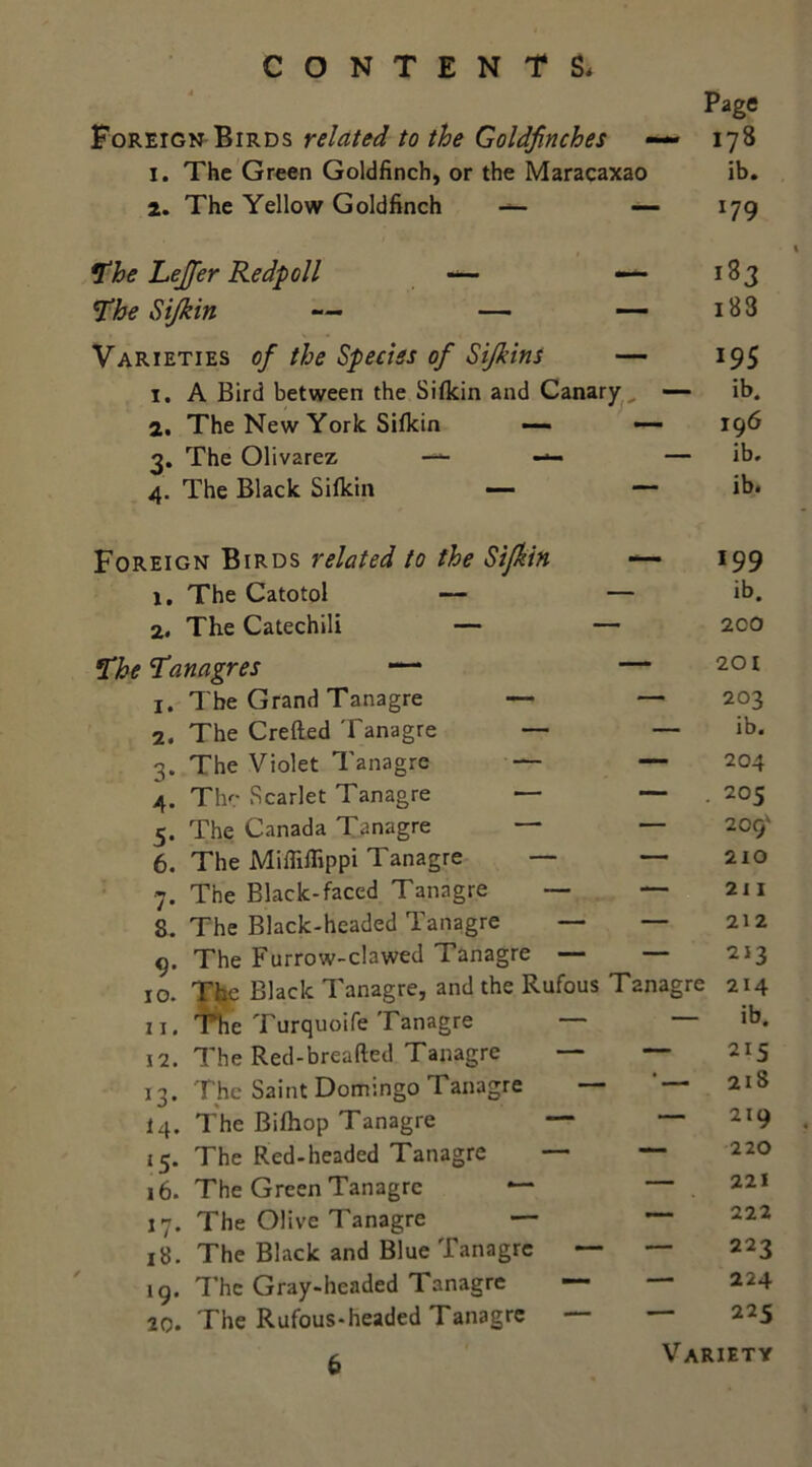 Page Foreign Birds related to the Goldfinches 178 I. The Green Goldfinch, or the Maracaxao ib. 2. The Yellow Goldfinch — — x79 ft he Lejfer Redpoll — — 183 ■ 1 \ i Co fi 18 3 Varieties of the Species of Si/kins 195 i. A Bird between the Sifkin and Canary ib. 2. The New York Sifkin —- — 196 3. The Olivarez — — — ib. 4. The Black Sifkin — — ib. Foreign Birds related to the Sifkin —— *99 1, The Catotol — — ib. 2. The Catechili — — 2C0 The Tanagres — 201 1. The Grand Tanagre — —* 203 2. The Crefted Tanagre — — ib. 3. The Violet Tanagre — — 204 4. The Scarlet Tanagre — —• . 205 5. The Canada Tanagre — — 209' 6. The Miffiffippi Tanagre — — 210 7. The Black-faced Tanagre — — 21 I S. The Black-headed Tanagre — — 212 0. The Furrow-clawed Tanagre — — 213 10. The Black Tanagre, and the Rufous Tanagre 214 11. The Turquoife Tanagre — — ib. 12. The Red-breafted Tanagre — — 215 13. The Saint Domingo 1 anagre ‘ ■ 218 iq. The Bilhop Tanagre — — 219 15. The Red-headed Tanagre — — 220 16. The Green Tanagre ~ — 221 17. The Olive Tanagre — ~ 222 18. The Black and Blue Tanagre — — 223 19. The Gray-headed Tanagre — 224 20. The Rufous-headed Tanagre — 225 6 Variety