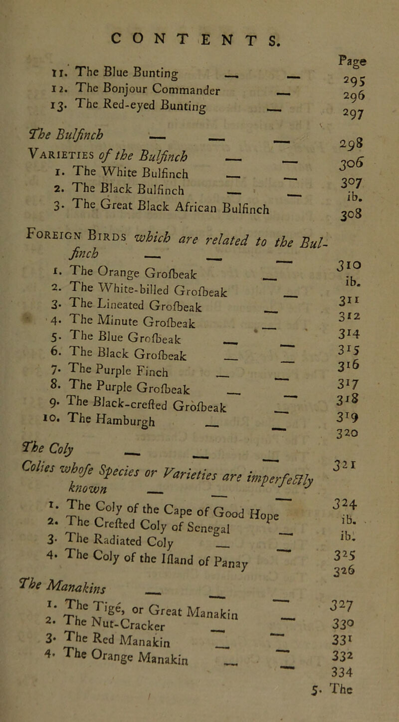 11. The Blue Bunting . 12. The Bonjour Commander 13. The Red-eyed Bunting The Bulfinch — Varieties of the Bulfinch 1. The White Bulfinch — 2. The Black Bulfinch 3- The Great Black African Bulfinch Page 295 296 297 298 307 ib. 308 Foreign Birds which are related to the Bul- finch 1. The Orange Grofbeak 2. The White-billed Grofbeak 3. The Lineated Grofbeak 4* The Minute Grofbeak 5. The Blue Grofbeak - 6. The Black Grofbeak 7. The Purple Finch The Purple Grofbeak 9- The Black-crefted Grofbeak 10. The Hamburgh The Coly C0l'“ WhfiffdeS 0r Varie‘i't ore imperfectly Jio ib. 311 312 3r4 315 316 317 318 319 320 321 I. The Coly of the Cape of Good Hop .The Clcfted Coly of Senegal P 3. The Radiated Coly 4. The Coly of the Ifland of Panay The Manakins o' « Great Manakin 2- The Nut-Cracker _ 3* The Red Manakin 4. The Orange Manakin _ 324 ib. ib. 325 326 327 330 331 332 334 5- The