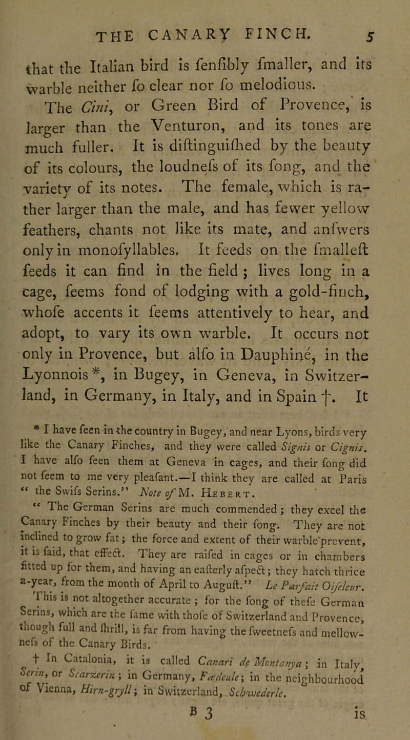 that the Italian bird is fenfibly fmaller, and its warble neither fo clear nor fo melodious. The Cini, or Green Bird of Provence,’ is larger than the Venturon, and its tones are much fuller. It is diftinguifhed by the beauty of its colours, the loudnefs of its fong, and the variety of its notes. The female, which is ra- ther larger than the male, and has fewer yellow feathers, chants not like its mate, and anfwers only in monofyllables. It feeds on the fmalleft feeds it can find in the field ; lives long in a cage, feems fond of lodging with a gold-finch, whofe accents it feems attentively to hear, and adopt, to vary its own warble. It occurs not only in Provence, but alfo in Dauphine, in the Lyonnois*, in Bugey, in Geneva, in Switzer- land, in Germany, in Italy, and in Spain f. It * I have feen in the country in Bugey, and near Lyons, birds very like the Canary Finches, and they were called Signts or Cignis, I have alfo feen them at Geneva in cages, and their fong did not feem to me very pleafant.—I think they are called at Paris “ the Swifs Serins.” Note of M. Hebert. “ The German Serins arc much commended; they excel the Canary Finches by their beauty and their fong. They are not inclined to grow fat; the force and extent of their vvarble'prevent, it is faid, that effedt. They are raifed in cages or in chambers fitted up for them, and having an eafterly afpedt; they hatch thrice a ^ea? fr°m t*ie month t0 Auguft.” Le Parfait Oifeleur. This is not altogether accurate ; for the fong of thefe German Serins, which are the fame with thofe of Switzerland and Provence, though full and flirill, is far from having the fweetnefs and mellow- nefs of the Canary Birds. f In Catalonia, it is called Canari de Montanya; in Italy Senn\ °r artier in ; in German y, Fadeule; in the neighbourhood of Vienna, Hirn-gryll; in Switzerland, Scbvjederlc. B 3 IS