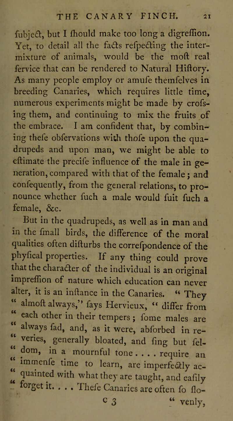 fubjeft, but I fhould make too long a digreflion. Yet, to detail all the fads refpeding the inter- mixture of animals, would be the mod real fervice that can be rendered to Natural Hiftory. As many people employ or amufe themfelves in breeding Canaries, which requires little time, numerous experiments might be made by crofs- ing them, and continuing to mix the fruits of the embrace. I am confident that, by combin- ing thefe obfervations with thofe upon the qua- drupeds and upon man, we might be able to cftimate the precife influence of the male in ge- neration, compared with that of the female; and confequently, from the general relations, to pro- nounce whether fuch a male would fuit fuch a female, &c. But in the quadrupeds, as well as in man and in the fmall birds, the difference of the moral qualities often difturbs the correfpondence of the phyfical properties. If any thing could prove that the character of the individual is an original impreffion of nature which education can never alter, it is an inftance in the Canaries. «♦ They almoft always,” fays Hervieux, “ differ from each other in their tempers; fome males are “ always fad, and, as it were, abforbed in re- “ venes, generally bloated, and fing but fel- “ dom, in a mournful tone require an ^ immenfe time to learn, are imperfectly ac- “ quainted with what they are taught, and eafily ~ forget it. . . . Thefe Canaries are often fo flo- c 3 “ venly,