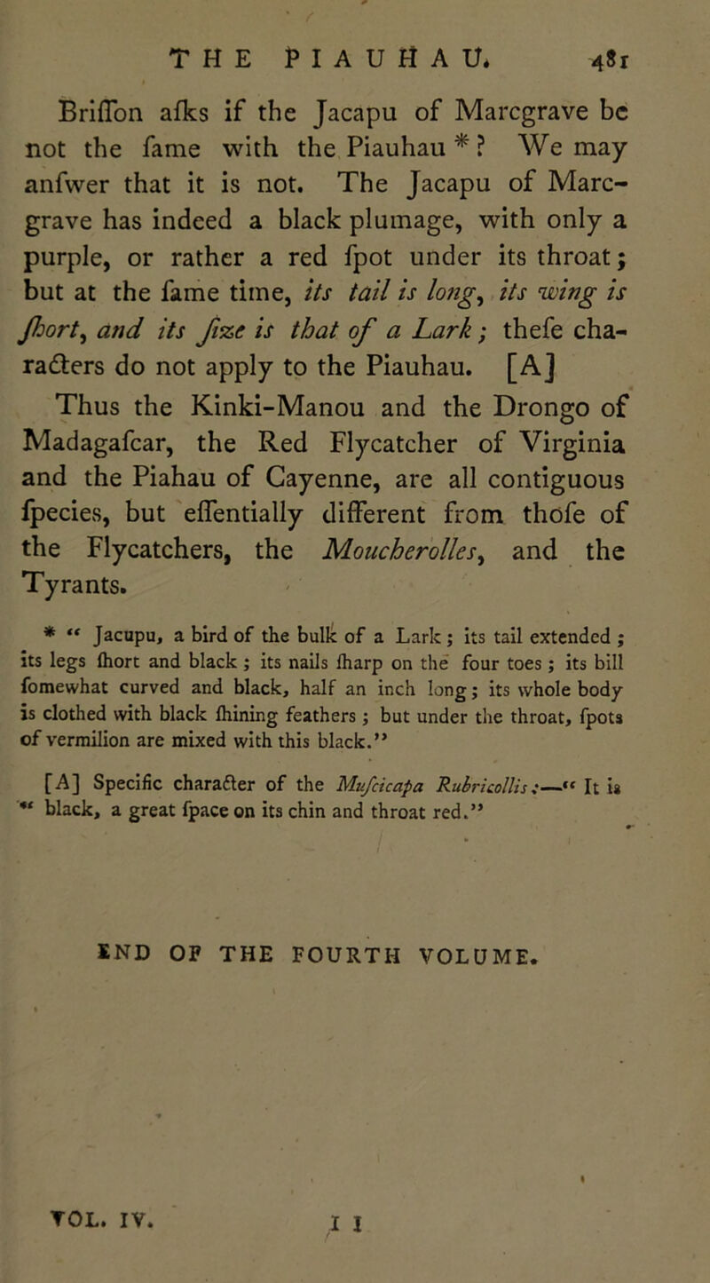 THE PIAUHAU. 4&r Briffon afks if the Jacapu of Marcgrave be not the fame with the Piauhau * ? We may anfwer that it is not. The Jacapu of Marc- grave has indeed a black plumage, with only a purple, or rather a red fpot under its throat; but at the fame time, its tail is long, its wing is Jhort, and its fi%c is that of a Lark; thefe cha- racters do not apply to the Piauhau. [A] Thus the Kinki-Manou and the Drongo of Madagafcar, the Red Flycatcher of Virginia and the Piahau of Cayenne, are all contiguous lpecies, but effentially different from thofe of the Flycatchers, the Moucherolles, and the Tyrants. * “ Jacupu, a bird of the bulk of a Lark ; its tail extended ; its legs ftiort and black ; its nails lharp on the four toes; its bill fomewhat curved and black, half an inch long; its whole body is clothed with black Ihining feathers; but under the throat, fpots of vermilion are mixed with this black.” [A] Specific char after of the Mufcicapa RubricollisIt i* black, a great fpace on its chin and throat red.” END OF THE FOURTH VOLUME. I * I TOL. IV.