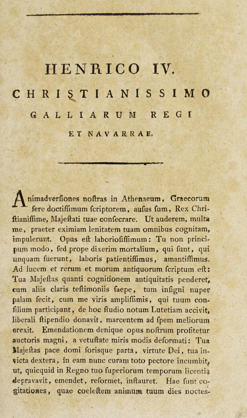 HENRICO IV. CHRISTIANISSIMO GALLI ARUM REGI ET NAVARRAE, j^^nimadverfiones noftras in Athenaeum, Graecorum fere doctiffimum fcriptorem, aufus fum, Rex Chri- Itianiffime, Majeftati tuae confecrare. Ut auderem, multa me, praeter eximiam lenitatem tuam omnibus cognitam, impulerunt. Opus eft laboriofiffimum: Tu non princi- pum modo, fed prope dixerim mortalium, qui funt, qui unquam fuerunt, laboris patientiffimus, amantiflimus. Ad lucem et rerum et morum antiquorum fcriptum eft: Tua Majeftas quanti cognitionem antiquitatis penderet, cum aliis claris teftimoniis faepe, tum infigni nuper palam fecit, cum me viris ampliffimis, qui tuum con- filium participant, de hoc ftudio notum Lutetiam accivit, liberali ftipendio donavit, marcentem ad fpem meliorum erexit. Emendationem denique opus noftrum profitetur auctoris magni, a vetuftate miris modis deformati: Tua Majeftas pace domi forisque parta, virtute Dei, tua in- victa dextera, in eam nunc curam toto pectore incumbit, ut, quicquid in Regno tuo fuperiorum temporum licenti^ depravavit, emendet, reformet, inftauret. Hae funt co- gitationes, quae coeleftem animum tuum dies noctes-