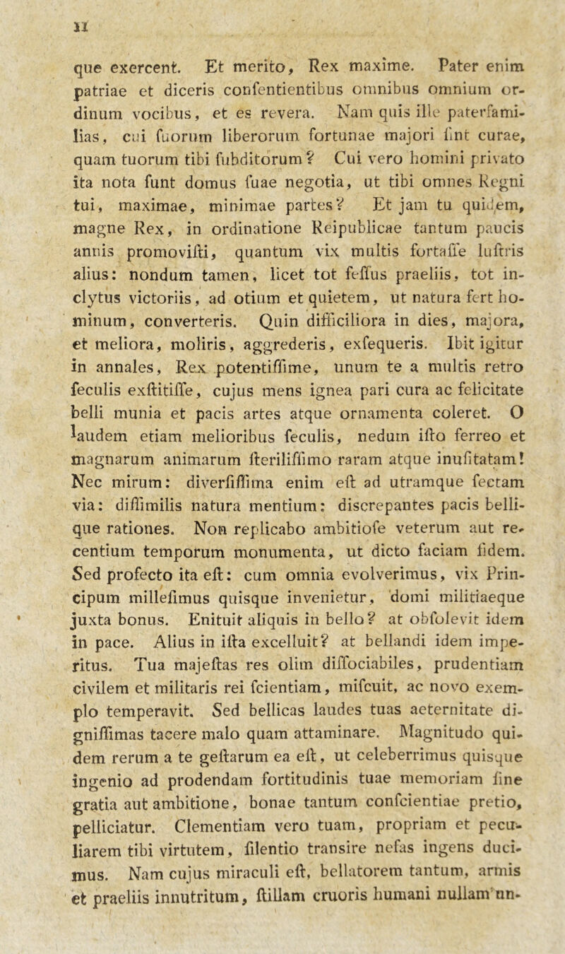 que exercent. Et merito. Rex maxime. Pater enim patriae et diceris confentientibus omnibus omnium or- dinum vocibus, et es revera. Nam quis ille paterfami- lias, cui fuorum liberorum fortunae majori iint curae, quam tuorum tibi fubditorum? Cui vero homini privato ita nota funt domus fuae negotia, ut tibi omnes Regni tui, maximae, minimae partes? Et jam tu quidem, magne Rex, in ordinatione Reipublicae tantum paucis annis promo vifti, quantum vix multis fortaffe luftris alius: nondum tamen, licet tot feffus praeliis, tot in- clytus victoriis, ad otium et quietem, ut natura fert ho- minum, converteris. Quin difficiliora in dies, majora, et meliora, moliris, aggrederis, exfequeris. Ibit igitur in annales, Rex potentiffime, unum te a multis retro feculis exftitiffe, cujus mens ignea pari cura ac felicitate belli munia et pacis artes atque ornamenta coleret. O laudem etiam melioribus feculis, nedum ifto ferreo et magnarum animarum fterilifiimo raram atque inufitatam! Nec mirum: diverfiffima enim eft ad utramque fectam via: diffimilis natura mentium: discrepantes pacis belli- que rationes. Non replicabo ambitiofe veterum aut re- centium temporum monumenta, ut dicto faciam fidem. Sed profecto ita eft: cum omnia evolverimus, vix Prin- cipum millefimus quisque invenietur, domi militiaeque juxta bonus. Enituit aliquis in bello? at obfolevit idem in pace. Alius in illa excelluit? at bellandi idem impe- ritus. Tua majeftas res olitn diffociabiles, prudentiam civilem et militaris rei fcientiam, mifcuit, ac novo exem- plo temperavit. Sed bellicas laudes tuas aeternitate di- gniffimas tacere malo quam attaminare. Magnitudo qui- dem rerum a te geftarum ea elb, ut celeberrimus quisque ingenio ad prodendam fortitudinis tuae memoriam fine gratia aut ambitione, bonae tantum confcientiae pretio, pelliciatur. Clementiam vero tuam, propriam et pecu- liarem tibi virtutem, filentio transire nefas ingens duci- mus. Nam cujus miraculi eft, bellatorem tantum, armis et praeliis innutritum, ftillam cruoris humani nullam nn-