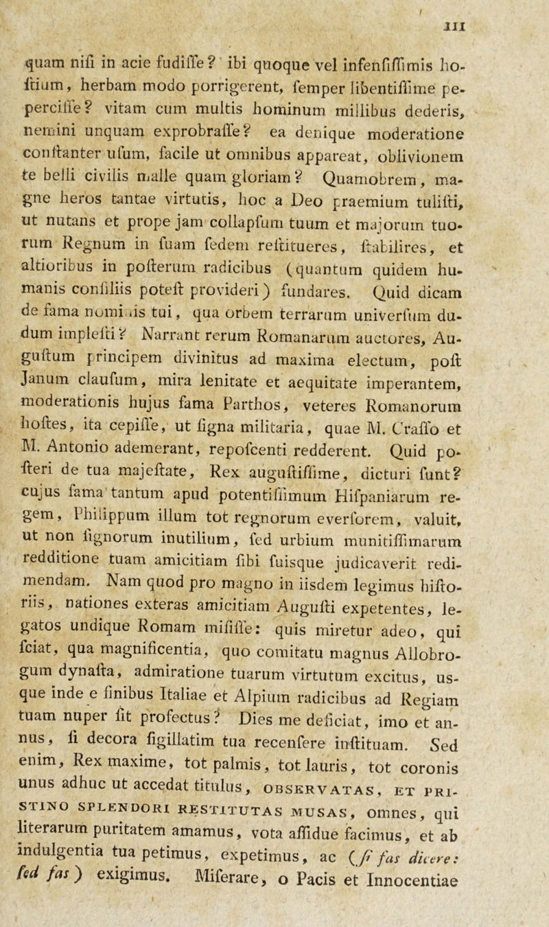 quam nili in acie fudifle? ibi quoque vel infenfifTimis ho- Itium, herbam modo porrigerent, femper libentiffime pe- per cille ? vitam cum multis hominum millibus dederis, nemini unquam exprobrafie? ea denique moderatione conhanter illum, facile ut omnibus appareat, oblivionem te belli civilis malle quam gloriam ? Quamobrem , ma- gne heros tantae virtutis, hoc a Deo praemium tulilti, ut nutans et prope jam collapfum tuum et majorum tuo- rum Regnum in fuam fedem reititueres, ftabilires, et altioribus in poIterum radicibus (quantum quidem hu- manis conliliis poteft provideri) fundares. Quid dicam de lama nomi .is tui, qua orbem terrarum univerfum du- dum implelti 4 Narrant rerum Romanarum auctores, Au- gultum principem divinitus ad maxima electum, poft Janum claufum, mira lenitate et aequitate imperantem, moderationis hujus fama Parthos, veteres Romanorum hoftes, ita cepiffe, ut ligna militaria, quae M. C rallo et M. Antonio ademerant, repofcenti redderent. Quid po- fteri de tua majeftate. Rex auguftiffime, dicturi funt? cujus fama tantum apud potentifiimum Hifpaniarum re- gem, Philippum illuni tot regnorum everforem, valuit, ut non lignorum inutilium, fed urbium munitiflimarum redditione tuam amicitiam fibi fuisque judicaverit redi- mendam. Nam quod pro magno in iisdem legimus hifto- liis, nationes exteras amicitiam Augulli expetentes, le- gatos undique Romam mififle: quis miretur adeo, qui fciat, qua magnificentia, quo comitatu magnus Allobro- gum dynaila, admiratione tuarum virtutum excitus, us- que inde e finibus Italiae et Alpium radicibus ad Regiam tuam nupei iit profectus? Dies me deliciat, imo et an- nus, li decora figillatim tua recenfere inftituam. Sed enim. Rex maxime, tot palmis, tot lauris, tot coronis unus adhuc ut accedat titulus, observatas, et pri- stino splendori restitutas musas, omnes, qui literarum puritatem amamus, vota aflidue facimus, et ab indulgentia tua petimus, expetimus, ac (J? fas dicere: M fas) exigimus. Miferare, o Pacis et Innocentiae