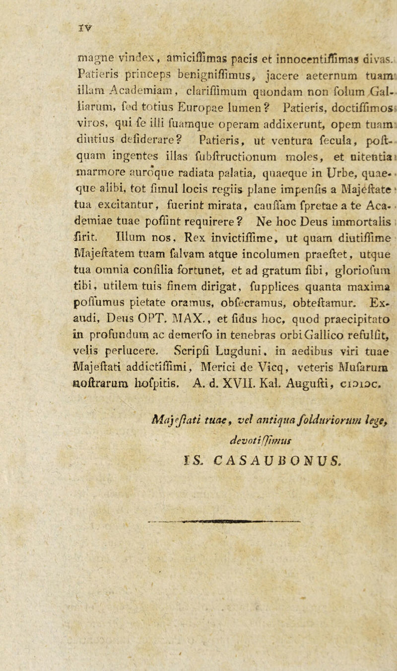 magne vindex, amiciflimas pacis et innocentiflimas divas. Patieris princeps benigniflimus, jacere aeternum tuam illum Academiam, clariffimum quondam non folum Gal- iiarum, fed totius Europae lumen ? Patieris, doctiffimos viros, qui fe illi fuamque operam addixerunt, opem tuam diutius defiderare? Patieris, ut ventura fecula, poll- quam ingentes illas fubftructionum moles, et nitentia marmore auroque radiata palatia, quaeque in Urbe, quae- que alibi, tot fimui locis regiis plane impenfis a Majellate tua excitantur, fuerint mirata, cauffam fpretae a te Aca- demiae tuae poffint requirere ? Ne hoc Deus immortalis firit. Illum nos. Rex invictiilime, ut quam diutiffime Majeftatem tuam falvam atque incolumen praeftet, utque tua omnia confilia fortunet, et ad gratum fibi, gloriofum tibi, utilem tuis finem dirigat, fupplices quanta maxima poflumus pietate oramus, obfecramus, obteftamur. Ex- audi, Deus OPT. MAX., et fidus hoc, quod praecipitato in profundum ac demerfo in tenebras orbi Gallico refulfit, velis perlucere. Scripfi Lugduni, in aedibus viri tuae Majeftati addietiffimi, Merici de Vicq, veteris Mufarum aoftraram hofpitis. A. d. XVII. KaL Augufti, cidioc, Mayjlati tuae, ve! antiqua foiduriorum lege, devoti limus IS, C AS AU B ONU S.