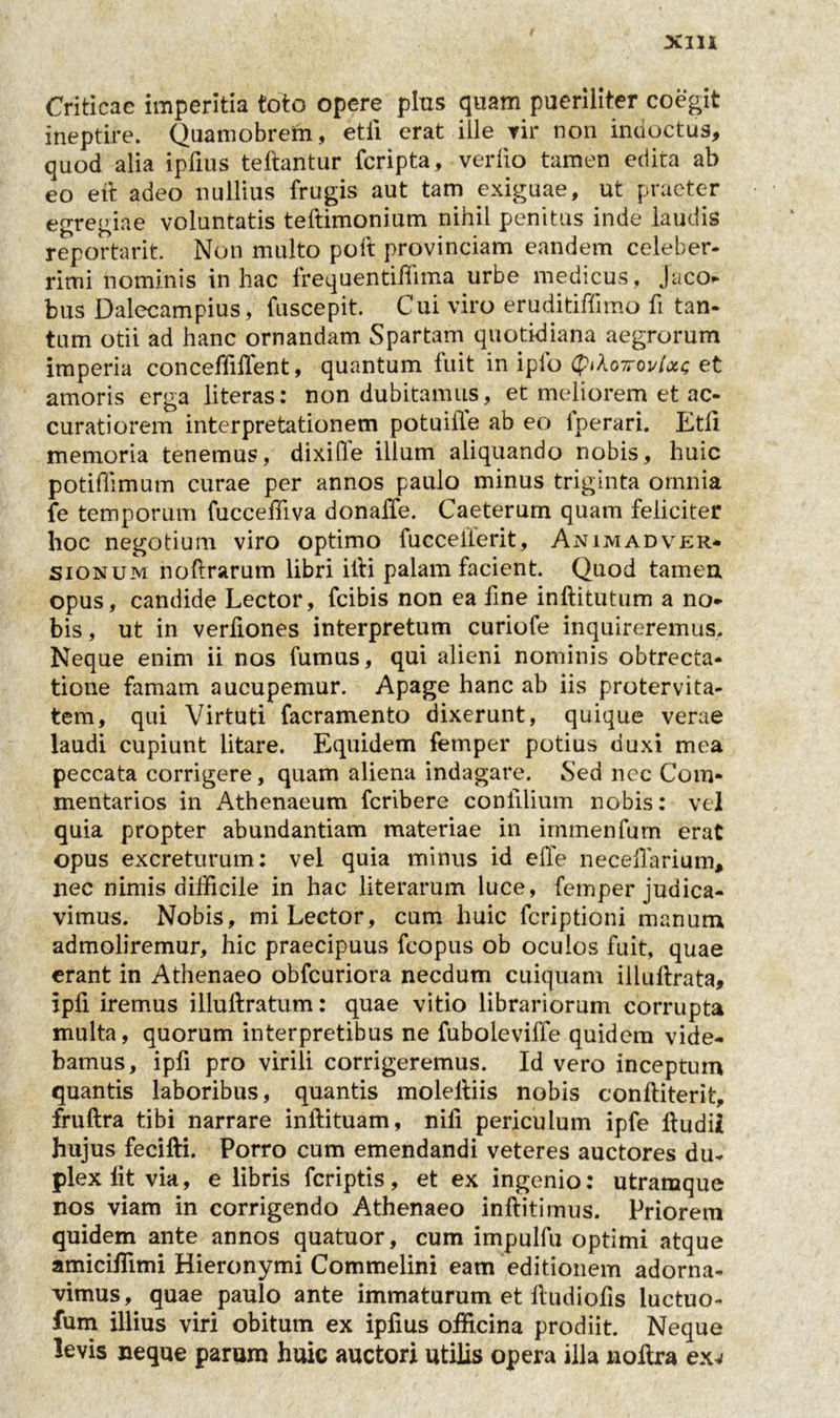 Criticae imperitia toto opere plus quam pueriliter coegit ineptire. Quamobrem, etii erat ille rir non indoctus, quod alia ipfius teftantur fcripta, verfio tamen edita ab eo e it adeo nullius frugis aut tam exiguae, ut praeter egregiae voluntatis teftimonium nihil penitus inde laudis reportarit Non multo poft provinciam eandem celeber- rimi nominis in hac frequentiffima urbe medicus, jaco» bus Dalecampius, fuscepit. Cui viro eruditiffimo fi tan- tum otii ad hanc ornandam Spartam quotidiana aegrorum imperia conceffillent, quantum fuit in iplo (piloiroviou; et amoris erga literas: non dubitamus, et meliorem et ac- curatiorem interpretationem potuiiTe ab eo fperari. Etli memoria tenemus, dixi fle ilium aliquando nobis, huic potiflimum curae per annos paulo minus triginta omnia fe temporum fucceffiva donalTe. Caeterum quam feliciter hoc negotium viro optimo fucceiferit, Animadver* sionum noftrarum libri illi palam facient. Quod tamen opus, candide Lector, fcibis non ea fine inftitutum a no» bis, ut in verfiones interpretum curiofe inquireremus. Neque enim ii nos fumus, qui alieni nominis obtrecta- tione famam aucupemur. Apage hanc ab iis protervita- tem, qui Virtuti facramento dixerunt, quique verae laudi cupiunt litare. Equidem femper potius duxi mea peccata corrigere, quam aliena indagare. Sed ncc Com- mentarios in Athenaeum fcribere confilium nobis: vel quia propter abundantiam materiae in irmnenfum erat opus excreturum: vel quia minus id elTe neceflarium, nec nimis difficile in hac literarum luce, femper judica- vimus. Nobis, mi Lector, cum huic fcriptioni manum admoliremur, hic praecipuus fcopus ob oculos fuit, quae erant in Athenaeo obfcuriora necdum cuiquam illuftrata, ipfi iremus illuftratum: quae vitio librariorum corrupta multa, quorum interpretibus ne fuboleviffe quidem vide- bamus, ipfi pro virili corrigeremus. Id vero inceptum quantis laboribus, quantis molelliis nobis conftiterit, fruftra tibi narrare inftituam, nili periculum ipfe ftudii hujus fecifti. Porro cum emendandi veteres auctores du- plex lit via, e libris feriptis, et ex ingenio: utramque nos viam in corrigendo Athenaeo inftitimus. Priorem quidem ante annos quatuor, cum impulfu optimi atque amiciflimi Hieronymi Commelini eam editionem adorna- vimus, quae paulo ante immaturum et ftudiofis luctuo- fum illius viri obitum ex ipfius officina prodiit. Neque levis neque parum huic auctori utilis opera illa noilra exv