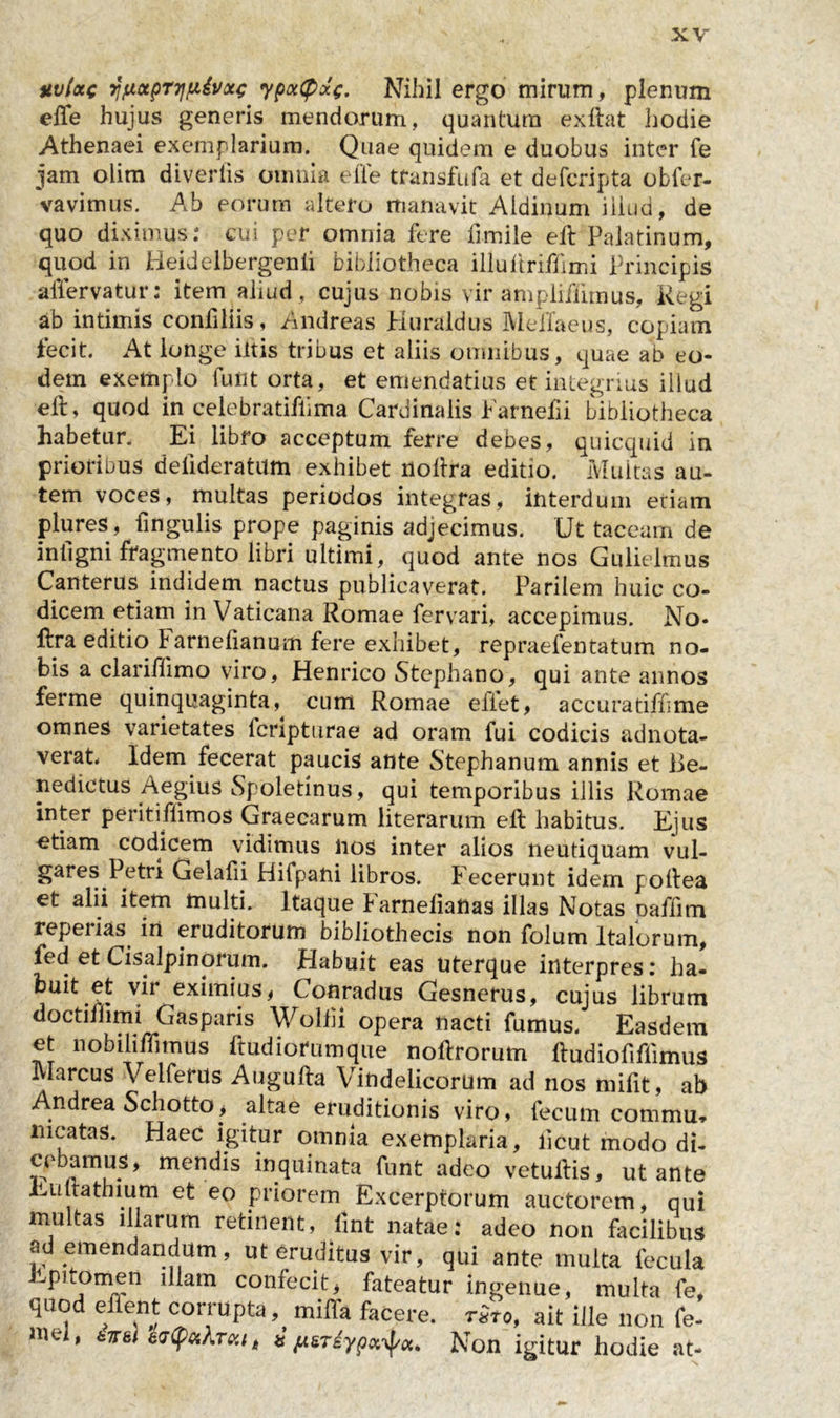 nvlxc wctpT7ip&amp;x£ ypxCpxe- Nihil ergo mirum, plenum elfe hujus generis mendorum, quantum exftat hodie Athenaei exemplarium. Quae quidem e duobus inter fe jam olim diveriis omnia e fle transfufa et defcripta obfer- vavimus. Ab eorum altero manavit Aldinum iiiud, de quo diximus: cui per omnia fere fimile eft Palatinum, quod in Heidelbergenli bibliotheca illuftriffimi Principis aflervatur: item aliud , cujus nobis vir ampliffimus, Regi ab intimis confiliis, Andreas Huraldus MelTaeus, copiam fecit. At longe iltis tribus et aliis omnibus, quae ab eo- dem exemplo fuflt orta, et emendatius et integrius illud eft, quod in celebratiflima Cardinalis Farnefii bibliotheca habetur. Ei libro acceptum ferre debes, quicquid in prioribus defideratum exhibet noflra editio. Multas au- tem voces, multas periodos integras, interdum etiam plures, fingulis prope paginis adjecimus. Ut taceam de intigni fragmento libri ultimi, quod ante nos Gulielmus Canterus indidem nactus publicaverat. Parilem huic co- dicem etiam in Vaticana Romae fervari, accepimus. No- ftra editio larnefianum fere exhibet, repraefentatum no- bis a clariflimo viro, Henrico Stephano, qui ante annos ferme quinquaginta, cum Romae efiet, accura tiff me omnes varietates fcripturae ad oram fui codicis adnota- verat Idem fecerat paucis ante Stephanum annis et Be- nedictus Aegius Spoletinus, qui temporibus illis Romae inter peritiflimos Graecarum literarum eft habitus. Ejus etiam codicem vidimus nos inter alios neutiquam vul- gares Petri Gelafii Hifpani libros. Fecerunt idem poftea et alii item multi. Itaque Farnelianas illas Notas oaffim reperias in eruditorum bibliothecis non folum Italorum, fed et Cisalpinorum. Habuit eas uterque interpres: ha- buit et vir eximius, Conradus Gesnerus, cujus librum doctiflimi Gasparis Wolfu opera nacti fumus. Easdem et no bili ffi mus ftudiorumque noftrorum ftudiofiflimus Marcus Velferus Augufta Vindelicorum ad nos mifit, ab Andrea Schotto, altae eruditionis viro, fecum commu* meatas. Haec igitur omnia exemplaria, licut modo di- cebamus, mendis inquinata funt adeo vetultis, ut ante Euttathium et eo priorem Excerptorum auctorem, qui multas illarum retinent, imt natae: adeo non facilibus ad emendandum, ut eruditus vir, qui ante multa fecula Epitomen illam confecit, fateatur ingenue, multa fe, quo e ent conupta, miffa facere. t£to, ait ille non fe- mei' t riypx^x. Non igitur hodie at-