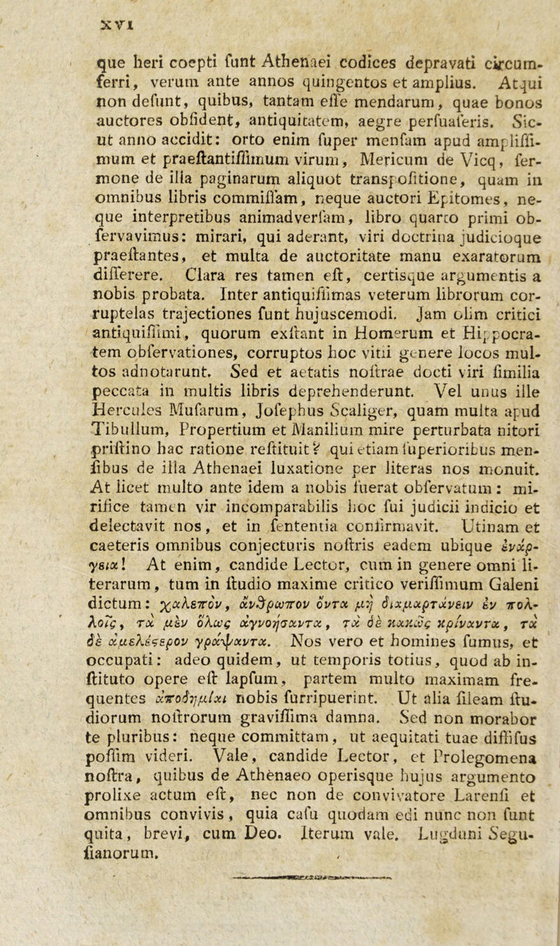 que heri coepti funt Athenaei codices depravati circum- ferri, verum ante annos quingentos et amplius. Atqui non defunt, quibus, tantam efte mendarum, quae bonos auctores oblident* antiquitatem, aegre perfuaferis. Sic- ut anno accidit: orto enim fuper menfam apud am- liffi- mum et praeftantiffimum virum, Mericum de Vicq, Ter- mone de ilia paginarum aliquot transpofitione, quam in omnibus libris commiflam, neque auctori Epitomes, ne- que interpretibus animadvertam, libro quarco primi ob- fervavimus: mirari, qui aderant, viri doctrina judicioque praeftantes, et multa de auctoritate manu exaratorum diiTerere. Clara res tamen eft, certisque argumentis a nobis probata. Inter antiquifiimas veterum librorum cor- ruptelas trajectiones funt hujuscemodi. Jam olim critici antiquifiimi, quorum exftant in Homerum et Hippocra- tem obfervationes, corruptos hoc vitii genere locos mul- tos adnotarunt. Sed et aetatis noftrae docti viri fimilia peccata in multis libris deprehenderunt. Vel unus ille Hercules Mufarum, Jofephus Scaliger, quam multa apud Tibullum, Propertium et Manilium mire perturbata nitori pr illi no hac ratione reftituit V qui etiam luperioribus men- fibus de illa Athenaei luxatione per Jiteras nos monuit. At licet multo ante idem a nobis fuerat obfervatum: mi- rifice tamen vir incomparabilis hoc fui judicii indicio et delectavit nos, et in fententia confirmavit. Utinam et caeteris omnibus conjecturis noftris eadem ubique evxp- ysiotl At enim, candide Lector, cum in genere omni li- terarum, tum in lludio maxime critico veriffimum Galeni dictum: %aAs7roV, oivSpwirov qvtx pt,7j SixpxpTxveiv ey ttoa- AoTgf tx ju&amp;v okccg xyvorjaxi/rx , tx de kxklog xpfvxvrx, tx 6e xpekesepov ypx^j/xi/rx. Nos vero et homines fumus, et occupati: adeo quidem, ut temporis totius, quod ab in- ftituto opere eft lapfum, partem multo maximam fre- quentes oivo^rjfitxi nobis furripuerint. Ut alia fileam ftu- diorum noftrorum graviflima damna. Sed non morabor te pluribus: neque committam, ut aequitati tuae diffifus poffim videri. Vale, candide Lector, et Prolegomena noftra, quibus de Athenaeo operisque hujus argumento prolixe actum eft, nec non de convivatore Larenfi et omnibus convivis, quia cafu quodam edi nunc non funt quita, brevi, cum Deo. Iterum vale. Lugduni Segu- lianorum.