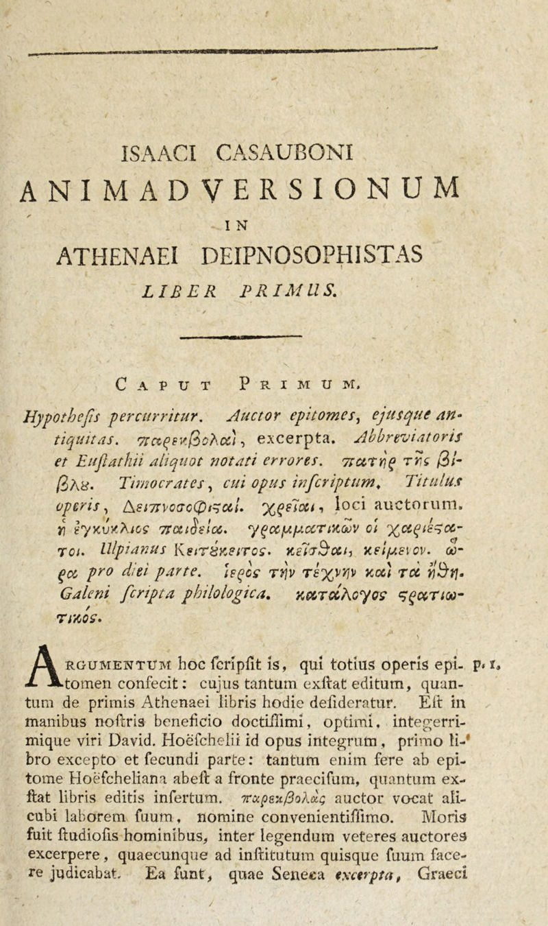 ISAACI CASAUBONI ANIMADVERSIONUM I N ATHENAEI DEIPNOSOPHISTAS LIBER PRIMUS. Caput Primum. Hypothefis percurritur. Auctor epitomes, ejusque an- tiquitas. 7ictqtK@chot), excerpta. Abbreviatoris et Eujiathii aliquot notati errores. 7turri,q rrs /3/- fate. Timocrates, cui opus inferiptum. Titulus operis, dkSi7Tvoac(pt^ccl. xqeloet-, loci auctorum. i\ ty&gt;ajy.tes tfociSsIm. y gocfA picer mgov ci ^aqie^cc- roi. Ulpianus KstT&amp;KetTos. ks7T&amp;cth y.eijj.e\cv. oo~ gct pro diei parte, \eqls rt]v Ttyyw noc) rcc ti&amp;rj* Galeni [cripta pbilologica. K&amp;TCcAcyo? sqctrioo- tmos. &gt; Argumentum hoc fcrlpfit is, qui totius operis epi- p&lt; tomen confecit: cujus tantum exftat editum, quan- tum de primis Athenaei libris hodie defideratur. E it in manibus noftris beneficio doctiflimi, optimi, integerri- mique viri David. Hoefchelii id opus integrum, primo ti-' bro excepto et fecundi parte: tantum enim fere ab epi- tome Hoefcheliana abeft a fronte praecifum, quantum ex- ftat libris editis infertum. roipeitpoExg auctor vocat ali- cubi laborem fuum. nomine convenientiffimo. Moris fuit ftudiofis hominibus, inter legendum veteres auctores excerpere, quaecunque ad inftitutum quisque fuum face- re judicabat. Ea funt, quae Seneca excerpta, Graeci