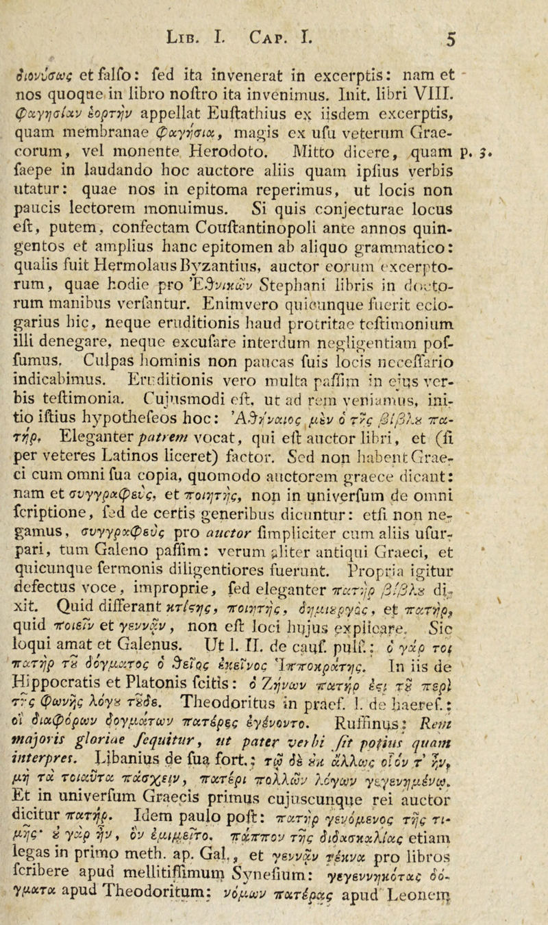Sioviffwg et falfo: fed ita invenerat in excerptis: nam et nos quoque in libro noftro ita invenimus. Init, libri VIII. (pciyyjaixv kopTjjv appellat Euftathius ex iisdem excerptis, quam membranae (fctyyaix, magis ex ufu veterum Grae- corum, vel monente Herodoto. Mitto dicere, quam p. 3* faepe in laudando hoc auctore aliis quam ipfius verbis utatur: quae nos in epitoma reperimus, ut locis non paucis lectorem monuimus. Si quis conjecturae locus eft, putem, confectam Couftantinopoli ante annos quin- gentos et amplius hanc epitomen ab aliquo grammatico: qualis fuit Hermolaus Byzantius, auctor eorum excerpto- rum, quae hodie pro 'E&amp;vtxcvv Stepbani libris in docto- rum manibus vertantur. Enim vero quiounque fuerit eclo- garius hic, neque eruditionis haud protritae tcftimonium illi denegare, neque excufare interdum negligentiam pof- fumus. Culpas hominis non paucas fuis locis ncceffario indicabimus. Eruditionis vero multa paftim in ejus ver- bis teftimonia. Cuiusmodi eft, ut ad rem veniamus, ini- tio iflius hypothefeos hoc: 'ASfvaiog pkv 6 r/c BfSXa ttcl- Trjp, Eleganter patrem vocat, qui eft auctor libri, et (ii per veteres Latinos liceret) factor. Sed non habent Grae- ci cum omni fua copia, quomodo auctorem graece dicant: nam et avyyp&lt;x(pevg, et 7roiTjTqg, non in univerfum de omni feriptione, fed de certis generibus dicuntur: ctfi. non ne- gamus, Gvyypoctyeug pro auctor fimpliciter cum aliis ufur- pari, tum Galeno paflim: verum aliter antiqui Graeci, et quicunque fermonis diiigentiores fuerunt. Propria igitur defectus voce, improprie, fed eleganter nvar^p t3'/3X% di- xit. Quid differant htIstjg, Ttoirrrjg, tiyjfMapy&amp;c &gt; et 7nzT&gt;}p? quid rtoisTv et ywv&amp;v, non eft loci hujus explicare. Sic loqui amat et Galenus. Ut 1. II. de cauf. pulf.: 6 yxp rot 7ra.T7jp tu 6oy[A.cirog o .IsIqc hteTvog 'lmroKpcctrjg, In iis de Hippocratis et Platonis fcitis i o Tjtjvcvv 'jraTyrp irspl rvg tywYfi Xoyx t*6s. Theodoritus in pracf. 1. de haeref.: oi faottyopwv Qoyfi&amp;TMV rccTdpse iydvovro. Ruftinus: Rem majoris gloriae fequitur, ut pater vetbi fit pofms quam interpres. Libanius de fua fort,: rw 6s diu 'ciXXcpc olcv r fXTj TOi TCKXVTCC 'TtCCU^SlV, 7T0CTspi 'TTqXXcvV XcyOtfV yEC^BVTJfliVdp. Et in univerfum Graecis primus cujuscunque rei auctor diyitur 7TciTTjp. Idem paulo poft: trocryp ysvofjisvog rijg ti~ % yzp jfv, bv itcup;EiTo, Trccmrov T7jg SiSotcntxXlccG etiam legas in primo meth. ap. Gal, ? et yevv&amp;v t&amp;kvx pro libros feribere apua mellitiflimum Synelium: yeyewijHOTotc 66- ypocTcx. apud Theodoritum: v6y*wv tsxripxg apud Leonerq