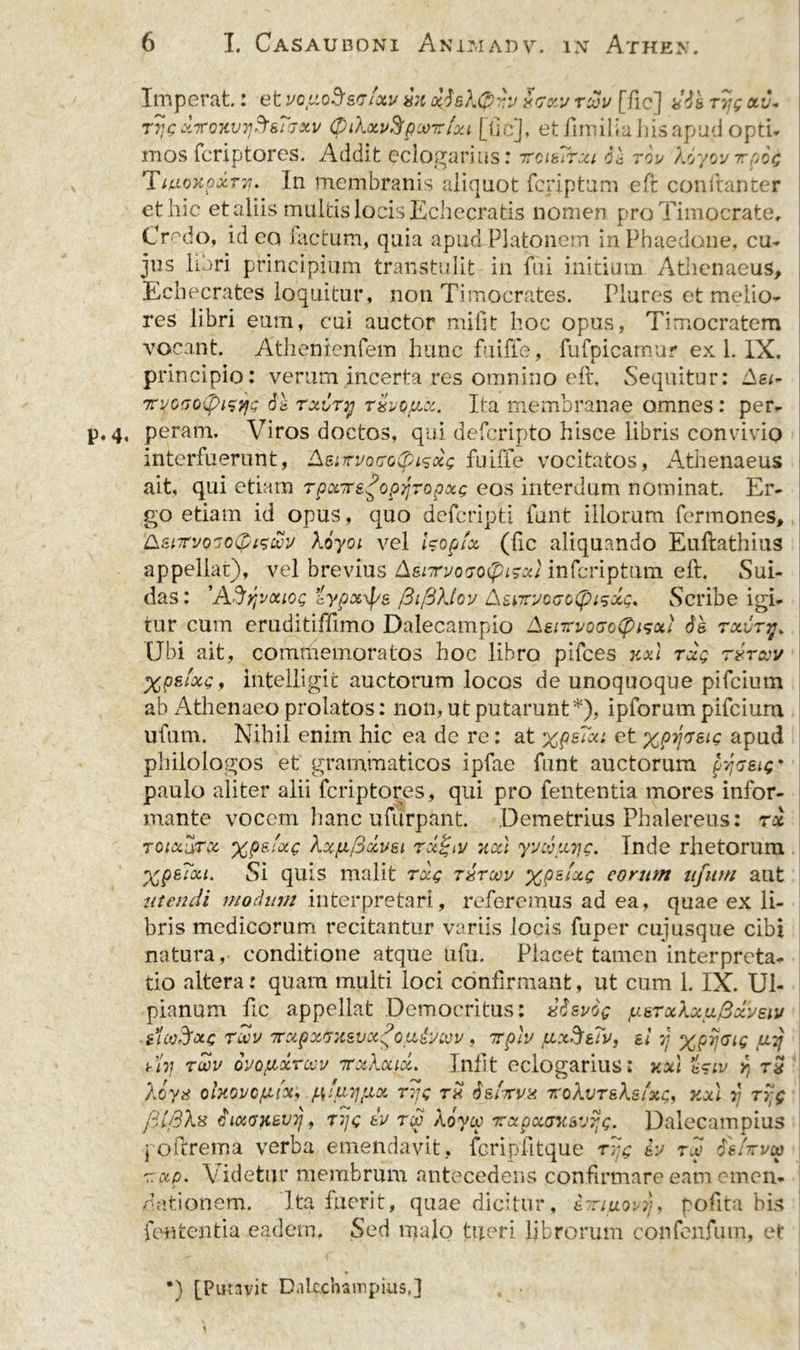 Imperat: et vopoS&amp;vtotv sk x6sk0'v Sckv tcjv [fic] *’6s Trjg xu* Tv,g xroKVTj^smxi/ (piXocvSfpMrfxi [tic], et finlilia his apud opti- mos fcriptores. Addit cclogarius; TrctsTrxi 6'c tou Xoyovttoog TluoKpxTT!. In membranis aliquot fcriptum eft conftanter et hic et aliis multis locis Echecratis nomen pro Timocrate, Credo, id eo factum, quia apud Platonem in Phaedone, cu- jus libri principium transtulit in fui mitium Athenaeus, Echecrates loquitur, non Timocrates. Plures et melio- res libri eum, cui auctor mifit hoc opus, Timocratem vocant. Athenienfem hunc fuiffe, fufpicamur ex 1. IX. principio: verum incerta res omnino eft. Sequitur: Ae*- itvoGoCpi^vfc 6s rxiry txvqjux. Ita membranae omnes: per- 4, peram. Viros doctos, qui defcripto hisce libris convivio interfuerunt, Asurvocodpisocg fuiffe vocitatos, Athenaeus ait, qui etiam Tpxre^opjjTopxg eos interdum nominat. Er- go etiam id opus, quo defcripti iunt illorum fermones, &amp;z\,TrvoGo($is&amp;'j koyoi vel hopfx (fic aliquando Euftathius appellar), vel brevius &amp;snrvo&lt;jo&lt;fhsot} infcriptum eft. Sui- das: 'AS^vohog Zypoc^s /3t/3?Jov AsvruoaoCpisxt;. wScribe igi- tur cum eruditifftmo Dalecampio AenevocoCp^xi 61 txvttj* Ubi ait, commemoratos hoc libro pifces jtxl rxg rxruv Xpsfxg, intelligic auctorum locos de unoquoque pifcium ab Athenaeo prolatos: non, ut putarunt*), ipforum pifcium ufum. Nihil enim hic ea de re: at xpsTon et xpYjveig apud philologos et grammaticos ipfae funt auctorum pyceig* paulo aliter alii fcriptores, qui pro fententia mores infor- mante vocem hanc ufurpant. Demetrius Phalereus: tx toix^tx %p&amp;'*c Xx^ficcv&amp;i Txjgiv nxl yvcouiic. Inde rhetorum Xp^Txt. Si quis malit rxg t&amp;toov xp&amp;lxg eorum njitrn aut utendi modum interpretari, referemus ad ea, quae ex li- bris medicorum recitantur variis locis fuper cujusque cibi natura, conditione atque ufu. Placet tamen interpreta- tio altera: quam multi loci confirmant, ut cum 1. IX. Ul- pianum ftc appellat Democritus: x6zv6q /ustxaxu.Bxvsiu slctAxg rwv 7rxpxGxsvx?ou&amp;cvv , irpiv /xxSsTv, si ri X9^1Q ,aV di7j rav ovouxrcev 7rxXcux. Infit eclogarius: v.xl r, rx Xoys ohovcfxix, ^'tr^xx tTjg rx 6sArvx t:oXvt&amp;Xsixc, jcxl yj ryjg fd/3X% 6ixGKsvij, tj/c tv tA aoycc xxpxcnisvijg. Dalecampius joftrema verba emendavit, fcripfttque rpg h tA ds/rrucv r.xp. Videtur membrum antecedens confirmare eam emen- &gt; dationem. Ita fuerit, quae dicitur, eTrmovy, pofita bis fententia eadem. Sed malo tueri librorum confenfum, et *) [Putavit Dalcchainpius,]