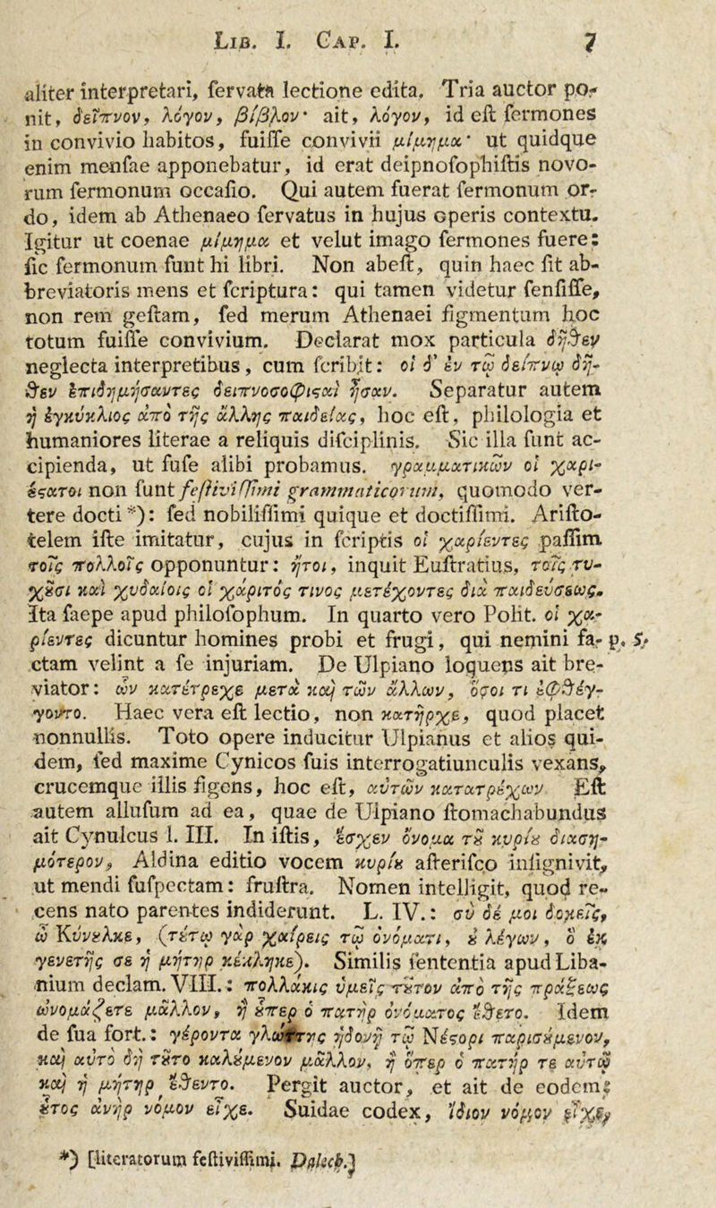 aliter interpretari, fervata lectione edita. Tria auctor po- nit, fetirvov? Aoyov, /3//3Aov• ait, koycv, id elt fermones in convivio habitos, fuilTe convivii fxl^faoc’ ut quidque enim menfae apponebatur, id erat deipnofopbiftis novo- rum fermonum occafio. Qui autem fuerat fermonum or- do, idem ab Athenaeo fervatus in hujus operis contextu. Igitur ut coenae ylyyya, et velut imago fermones fuere: fic fermonum funt hi libri. Non abeff, quin haec fit ab- breviatoris mens et fcriptura: qui tamen videtur fenfiffe, non rem geflam, fed merum Athenaei figmentum hoc totum fuilTe convivium. Declarat mox particula dtjSev neglecta interpretibus, cum fcribjt: ol d’ Iv rw dgIri/cv d?/- ftsv &amp;rifoifM]&lt;JOLVT&amp;&lt;; 6'eirvoGo(piGxi ?]gxv. Separatur autem tj kyy.vy.hot; xtto rij&lt;; ocWrjg Trouti&amp;tou;, hoc eft, philologia et humaniores literae a reliquis difciplinis. Sic illa funt ac- cipienda, ut fufe alibi probamus. ypxyyxTiKcov ol xxPl~ isccToi non funt fe(]ivi(]imi grammaticorum, quomodo ver- tere docti *): fed nobiliffimi quique et doctiffimi. Arifto- telem ille imitatur, cujus in fcriptis ol %xpi&lt;svTsg paflim roic iroAAo?V opponuntur: syro/, inquit Euftratius, rc/c ri/- %£cr/ y.ou xvSctloi; ol x&lt;xpir6&lt;; Tii/og y&amp;rdx^YTs; 6ix jrxi$8vG&amp;w&lt;;. Ita faepe apud philofophum. In quarto vero Polit, ol %«.- pievrsg dicuntur homines probi et frugi, qui nemini fa- p. S&gt; ctam velint a fe injuriam. De Ulpiano logueps ait bre- viator: oov uccTkrp&amp;xz yzrx jiccj Tuv xhhoov, opoi ti t(p%iy- yovro. Haec vera eft lectio, non yxrijpxe&gt; quod placet nonnullis. Toto opere inducitur Ulpianus et alios qui- dem, fed maxime Cynicos fuis interrogatiunculis vexans,, crucemque illis figens, hoc eft, kvtwv y.xrxTp£%wv Eft autem allufum ad ea, quae de Ulpiano ftomachabundus ait Cynulcus 1. III. In iftis, g&lt;r%gv ovoy.ee rS yypl^ 6ixgt]- yorspov, Aldina editio vocem uvpfa afterifco inlignivit, ut mendi fufpectam: fruftra. Nomen intelligit, quod re- cens nato parentes indiderunt. L. IV.: av dk yoi ioMc, w Kdj/^Atfg, (rtrw yxp xxipetg rw ovoyxn, « Xdycvv, o k% ysverijc gs 57 yvr?jp rJ;d7/Ke). Similis lententia apudLiba- nium declam. VIII.: 7roAAajnc vysT; tutov chro ryjg irpd^&amp;wg ifjvoyafeTs yxhkov, vj &amp;7rep 6 TrxTrjp ovoulxxoq i&amp;ero. Idem de fua fort.: yipovrx yXutryc 7/Sovy rw Nksopi TrxpLGXfi&amp;vov, uctj xvro dj/ ryro KxXayevov yxXXov, 7} oTsp 6 TTxrrjp re avTW rj mtijp'iSevro. Pergit auctor, et ait de eodems ztog dvyp voyov e7%g. Suidae codex, 'itiiov voyov *) [lucratorum feftiviflimj. PflkcK}