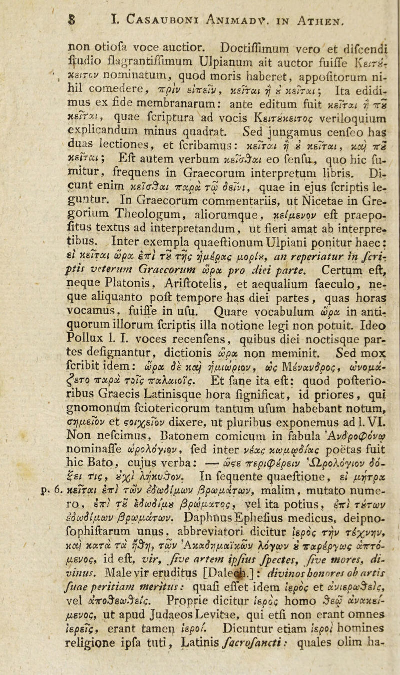 non otiofa voce auctior. DoctifTimum vero et difcendi i^adxo flagrantiffimum Ulpianum ait auctor fuifie l\eir2- \ xs/rci/nominatum, quod moris haberet , appofitorum ni- hil comedere, itpiv ehsTv, usrrcu 7} 2 xsTrxi; Ita edidi- mus ex fide membranarum: ante editum fuit xeTrxi r, 7rx yieirxi, quae fcriptura ad vocis KeirsueiTos veriloquium explicandum minus quadrat. Sed jungamus cenfeo has duas lectiones, et fcribamus: hsTtxi fj 2 h&amp;Ttou , xau, tc2 xstrui; Eli autem verbum n&amp;TcrSoci eo fenfu, quo hic fu- mitur, frequens in Graecorum interpretum libris. Di- cunt enim xfagSou nrxpx tcc isTvt, quae in ejus fcriptis le- guntur. In Graecorum commentariis, ut Nicetae in Gre- gorium Theologum, aliorumque, xetju.suov eft praepo- litus textus ad interpretandum, ut fieri amat ab interpre- tibus. Inter exempla quaeftionum Ulpiani ponitur haec: si xsiToci dipoc 67r/ Ta tvjs rjpepxG poptx, an reperiatur in fcri~. ptis veterum Graecorum copx pro diei parte. Certum eft, neque Platonis, Ariftotelis, et aequalium faeculo, ne- que aliquanto poft tempore has diei partes , quas horas vocamus, fuille in ufu. Quare vocabulum wpx in antir quorum illorum fcriptis illa notione legi non potuit. Ideo Pollux 1. I. voces recenfens, quibus diei noctisque par- tes defignantur, dictionis upx non meminit. Sed mox fcribit idem: wpx 6k jto/ Tjpidpiov, cos Mevxvdpos, ccvouoc- g&amp;To 7rxpx roTg irxkouotc. Et fane ita eft: quod pofterio- ribus Graecis Latinisque hora lignificat, id priores, qui gnomonum fciotericorum tantum ufum habebant notum, cijpeTov et soi%&amp;7ov dixere, ut pluribus exponemus ad 1. VI. Non nefcimus, Batonem comicum in fabula 'AvbpoCpovta nominafte dpoXoyiov, fed inter usxs xcopcvS/xs poetas fuit hic Bato, cujus verba: — ooze 7repi(pdpeiv 'SdLpoXoyiov do- %ei riQ, 2%l AmvAov. I11 fequente quaeftione, ei prjrpx 6. hsTtoci enrt roov edecStpcov /3pcopxTuv, malim , mutato nume- ro, M sticod/px fipcppxTps} vel ita potius, 4tti txtoov ifiwdtpwv fipwpxrwv. DaphnusEphefius medicus, deipno- fophiftarum unus, abbreviatori dicitur lepos tyjv rsxvyvf xctj xotrcc rx fj$rj&gt; tcov 'AxxSypxixooy \6yoov 2 irxpepyoos ccttto- pevog, id eft, vir, fi ve artem ipfius Jpectes, ftve mores, di- vinus. Male vir eruditus [Daleoh.]: divinos honores ob artis fuae peritiam meritus; quafi effet idem lepos et dviepcvSeic, vel ocTroSeu.Jets. Proprie dicitur lepos homo fow xuxxef- pevos, ut apud Judaeos Levitae, qui etfi non erant omnes lepeTsf erant tamen lepof. Dicuntur etiam iepot homines religione ipfa tuti, Latinis facrofancti.* quales olim ha-