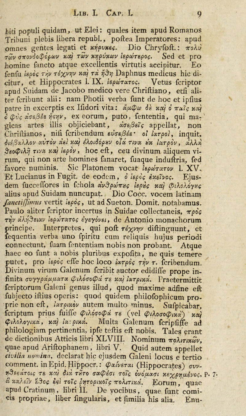 biti populi quidam, ut Elei: quales item apud Romanos Tribuni plebis libera republ., poftea Imperatores: apud omnes gentes legati et xrjpvxeg. Dio Chryfoft.: iroXv Twv &lt;jttov6o$g(,oov xxj toov xyjpvxwv lepecrspog. Sed et pro homine fancto atque excellentis virtutis accipitur. Eo fenfu Upog rqv ri%vy\v xcq tx ijfy Daphnus medicus hic di- citur, et Hippocrates 1. IX. iepajrxrog. Vetus fcriptor apud Suidam de Jacobo medico vere Chriftiano, etfi ali- ter fcribunt alii: nam Photii verba funt de hoc et ipfius patre in excerptis ex Ilidori vita: x/xtycv 6s xctj 6 irxlg xccj c (pvg xGsfise rjgijit, ex eorum, puto , fententia, qui ma: gicas artes illis objiciebant, daefisig appellat, non Chriftianos, nili fcribendum eucsftis• ol turpo}, inquit, disfixkkov xvrou ceei xotj ikodopxv oli nvoc zx iurpov, xkkx StotyiXq nvx nocj iepoy, hoc eft, ceu divinum aliquem vi- rum, qui non arte homines fanaret, fuaque induftria, fed favore numinis. Sic Platonem vocat UpcvrxTOv 1. XV. Et Lucianus in Fugit, de eodem, 6 lepog ix&amp;ivog. Ejus- dem fucceffores in fchola dvSfpoomsg ispig xotj (pikokoyag alius apud Suidam nuncupat. Dio Cocc. vocem latinam fanctifjimus vertit ispog 9 ut ad Sueton. Domit. notabamus. Paulo aliter fcriptor incertus in Suidae collectaneis, icpog rr,v ukrjSsiciv kpwTxrog eyeyovst, de Antonio monachorum principe. Interpretes, qui poft ri%vyjv diftinguunt, et fequentia verba uno fpiritu cum reliquis hujus periodi connectunt, fuam fententiam nobis non probant. Atque haec eo funt a nobis pluribus expolita, ne quis temere putet, pro Upog elfe hoc loco ixrpog rrju r. fcribendum. Divinum virum Galenum fcribit auctor edidiffe prope in- finita cvyypxfx^xTx (ptk6&lt;ro(px re xotj iurptxi, Praetermittit fcriptorum Galeni genus illud, quod maxime adfine eft fubjecto illius operis: quod quidem philofophicum pro- prie non eft, ixrpixpv autem multo minus. Sufpicabar, fcriptum prius fuiffe (piXoaotpx re (vel &lt;piXoaotymoi) net} (pikokoyixx, xcq lx:ptxiL Multa Galenum fcriplilfe ad philologiam pertinentia, ipfe teftis eft nobis. Tales erant de dictionibus Atticis libri XLVIII. Nominum irphrtxtvv, quae apud Ariftophanem, libri V. Quid autem appellet civilia nomina, declarat hic ejusdem Galeni locus e tertio comment. inEpid.Hippocr.: (pxiverxt (Hippocrates) avv- 7iS&amp;scctoig re xcq Stx rxro aottyiai roTg ovofJLxa xsxpy\pcivogs P« x xx}ysly &amp;%og es) rotg pyjropixotg rcokinxi, Eorum, quae apud Cratinum, libri II. De yocibus, quae funt comi- cis propriae, liber ftngularis, et fimilia his alia. Enu-