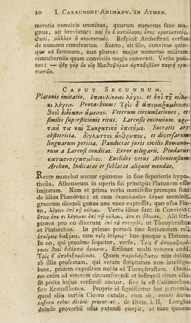 % meratis convivis omnibus, quorum numerus fane ma- gnus, ait breviator: jtocj iju 6 xoiTocAoyog irci; spccnooTinog, (pyeli, puXkov rj Gv/uroTiHog. Refpicit Archeftrati verfus *ie numero convivarum. Sunto, ait ille, convivae quin- que ad fiunmum, non plures: major numerus militum contuberniis quam conviviis magis convenit. Verba poe- tae : — jj&lt;$7] ydp du 8i7] MiaSoCpopuu dp7r&lt;x%i/3iwv enyui] spot~ rtcvTwv. Caput Secundum, Platonis imitatio. sTtiKvEiKeioi Aoyci, et hu ry kv\i? vu Asysiv* Proverbium: $ ciTrofAu^ocfjthotcrr Beo) Sificccir/v ufxsivov. Veterum circumlationes , et fitmilis fuperftitionis ritus. Lar en fis en comium. &gt;cf;- ny.7] nc Koy HooKgccTiKY} bti^riSocratis ars objletricia, &lt;?/yAoorros uvB^oo7toc, et diverfiarum linguarum peritia. Pandectae juris civilis Romano- rum a Larenfi conditae. Error eclogarii. Pindarus KccTccczviyc&amp;tTfjisvos. Euclides vetus Athenienfium • Archon, Indicatae et fiublatae aliquot mendae4 Recte monebat auctor epitomae in fine fuperioris hypOr thefis, Athenaeum in operis fui principio Platonem effe imitatum. Nam et prima verba manifefto prompta funt de illius Phaedone; et cum iiriY.vhuztcw Xoywu meminit, graecum dicendi genus una voce expreffit, quo ufus Pla- to , Aiysiv £7t) phJ xvhyu. Verba illius funt in Convivio: &amp;T8 n Aeyo/igy £7r; ry y,v\lhi&gt; &amp;t&amp; n dbueu, Alii feri- ptores pro eo dixerunt £-xl t£ ‘Trorvpfe, ut TheophraftuS' et Plutarchus. In prirnae periodi fine feribendum to7&lt;; tTxlpotc disZystg, non roic zrspoic' hoc quoque a Platone. In eo, qui proxime fequitur, verfu , Tpic 6’ dTrof.ioiZxu&amp;- voigi %8ol didcxcnv ccpeiuov, feribunt multi veteres codd. TpU V dirotitSxfjcivoiGi. Quam tccpx$i6p$wmv non dubito ab illis profeetam, qui veram feripturam non intellige- bant, pridem expofitam nobis ad Theophraftum, Omni- no enim ad veterem circumferendi et luftrandi ritum allu- fit poeta hujus verticuli auctor, five is efl Callimachus, live Eratofthenes. Proprie id fignificatur hac paroemia. quod aliis verbis Cicero extulit, cum ait, omnia levi tu cafara rebus divinis procurati , de Divin. 1. 11. Longius (deii)ide proverbii ufus extendi coepit, et tunc quoaut