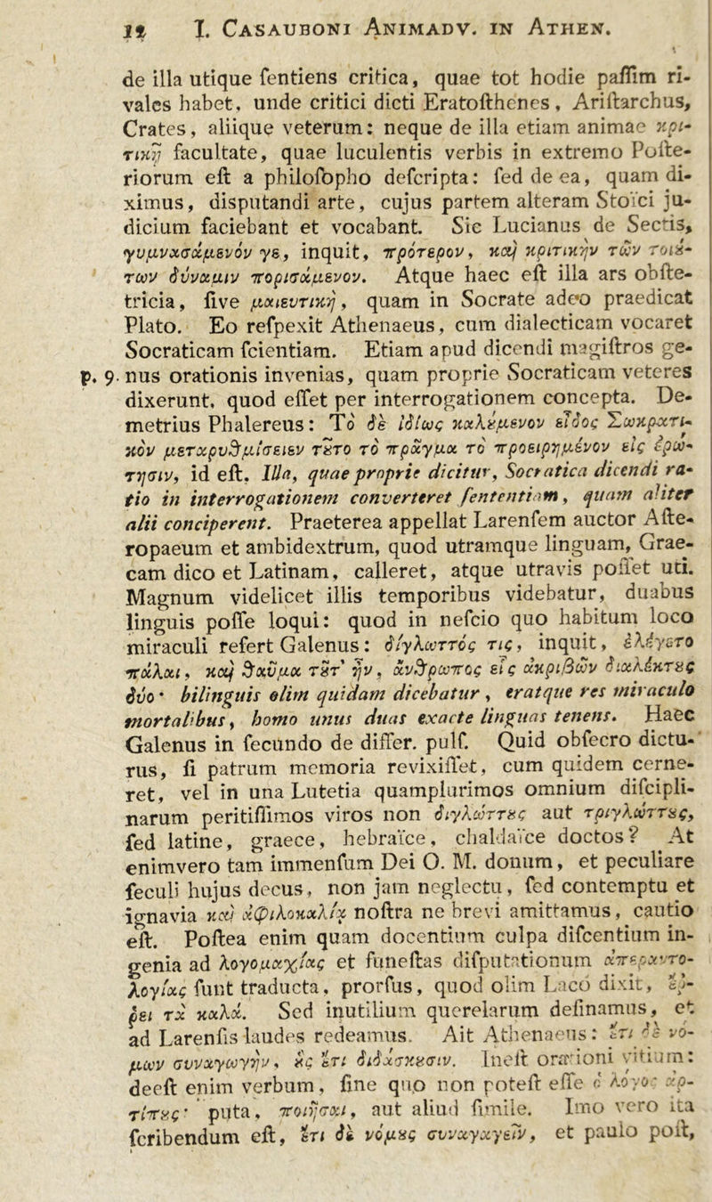 de illa utique fentiens critica, quae tot hodie paflim ri- vales habet, unde critici dicti Eratofthencs, Ariftarchus, Crates, aliique veterum: neque de illa etiam animae xpi~ tik~i facultate, quae luculentis verbis in extremo Pofte- riorum eft a philofbpho deferipta: feddeea, quam di- ximus, disputandi arte, cujus partem alteram Stoici ju- dicium faciebant et vocabant Sic Lucianus de Sectis, yufivxGci/LLSvoi/ ys, inquit, TtpoTBpov, xcq xpinic/jv r&amp;v Totx* revv dvvxuiv iropicsxjxBvov. Atque haec eft illa ars obfte- tricia, five pouzvTiKrj , quam in Socrate adeo praedicat Plato. Eo refpexit Athenaeus, cum dialecticam vocaret Socraticam feientiam. Etiam apud dicendi magiftros ge- p. 9. nus orationis invenias, quam proprie Socraticam veteres dixerunt, quod effet per interrogationem concepta. De- metrius Phalereus: To de ISlooc Kxhxfi&amp;vov &amp;Tdog HwapxTi~ XOV jLlSTXpV^plGEieV T8T0 TO 'Tpxy/J.X TO TTp06lp1]fXeV0V bIq BpM* id eft. Illa, quae proprie dicitur, Socratica dicendi ra- tio in interrogationem converteret fententiam, quam aliter alii conciperent. Praeterea appellat Larenfem auctor Afte- ropaeum et ambidextrum, quod utramque linguam, Grae- cam dico et Latinam, calleret, atque utravis poliet uti. Magnum videlicet illis temporibus videbatur, duabus linguis poffe loqui: quod in nefeio quo habitum loco miraculi refert Galenus: dfyhvTTcg tic, inquit, i\(ysro Ttxkxi, KOtf SoffiflOt TXT TjV, KvfrpOOTQG St Q (fotpi.QlVV dlXA.dliT8C ddo* bilinguis olirn quidam dicebatur , eratque res miraculo mortalibus, homo unus duas exacte Unguas tenens» Haec Galenus in fecundo de differ, pulf. Quid obfecro dictu- rus, fi patrum memoria revixiftet, cum quidem cerne- ret, vel in una Lutetia quamplurimos omnium difcipli- narum peritifiimos viros non diykcotthc aut TptyXuTTag, fed latine, graece, hebraice, chaldaVce doctos? At enimvero tam immenfum Dei O. M. donum, et peculiare feculi hujus decus, non jam neglectu, fed contemptu et ignavia 1icti x(ptko%x\!x noftra ne brevi amittamus, cautio eft. Poftea enim quam docendum culpa difeentium in- genia ad koyopLX%'xQ et funeftas difputationum abrepvro- koyfxs funt traducta, prorfus, quod olim Laco dixit, SL pei tx -nxkx. Sed inutilium querelarum definamus, et ad Larenfis-laudes redeamus. Ait Athenaeus: iule vo- puvv GuvxyooyTju, rg eTi didxTXifGiv. Lnoft ora' ioni v. idiun. deeft enim verbum, fine quo non poteft e fle 0 koyor -:p- Tlrxc puta, .7roiijvoti, aut aliud fimile. Imo vero ita feribendum efi, %xi di vopxg cjwxyxyeTv, et paulo poft, »