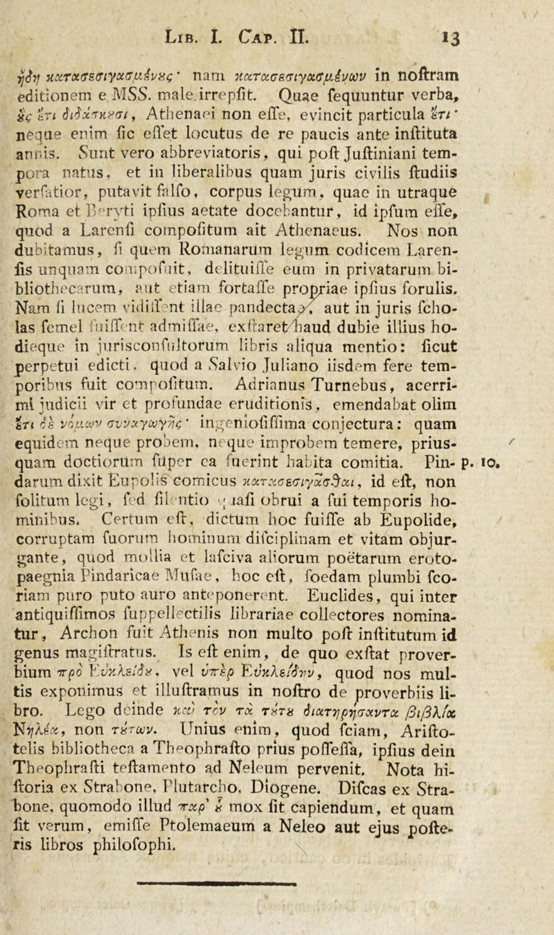 jjSy Tt&amp;roivsffiyxsyAvxc* nam 7iccr&amp;(7R&lt;rtyoiffju,£vow in noftram editionem e MSS. male.irrepfit. Quae fequuntur verba, en SrfxvHin7i, Athenaei non efte, evincit particula en * neque enim lic effet locutus de re paucis ante inftituta annis. Sunt vero abbreviatoris, qui pofl Juftiniani tem- pora natus, et in liberalibus quatn juris civilis ftudiis verfatior, putavit falfo, corpus legum, quae in utraque Roma et Beryti ipfius aetate docebantur, id ipfum effe, quod a Larcnfi compofitum ait Athenaeus. Nos non dubitamus, ii quem Romanarum legum codicem Laren- lis unquam compofuit, delituiiTe eum in privatarum bi- bliothecarum, aut etiam fortaffe propriae ipfius forulis. Nam ii lucem vidiilent illae pandectae^ aut in juris fcho- las fetnel fuiffent admittite, exftaret/naud dubie illius ho- dieque in jurisconfultorum libris aliqua mentio: ficut perpetui edicti, quod a Salvio Juliano iisdem fere tem- poribus fuit compolitum. Adrianus Turnebus, acerri- mi judicii vir et profundae eruditionis , emendabat olim an es vifxwv vvvxywyyjs * ingenioliffima conjectura: quam equidem neque probem, ne que improbem temere, prius- quam doctiorum fdper ca fuerint habita comitia. Pin- p. darum dixit Eupoli^fcomicus nocrxcecr/aiy^ou, id eft, non folitumlegi, fed filentio -; tali obrui a fui temporis ho- minibus. Certum eft, dictum hoc fuilTe ab Eupolide, corruptam fuorum hominum dilciplinam et vitam objur- gante, quod mollia et lafciva aliorum poetarum eroto- paegnia Pindaricae Mufae, hoc eft, foedam plumbi fco- riam puro puto auro anteponerent. Euclides, qui inter antiquiffimos fuppellectilis librariae collectores nomina- tur, Archon fuit Athenis non multo poli inftitutum id genus magiftratus. Is eft enim, de quo exftat prover- bium vpo EifoXstdx, vel vTsp EdifAgiovv, quod nos mul- tis exponimus et illuftramus in noftro de proverbiis li- bro. Lego deinde neu rev ra Siotrrjp^GQivroc /3ij3kfx Nyj/Jot, non T8ruv. Unius enim, quod fciam, Arifto- telis bibliotheca a Th^opbrafto prius poflefta, ipfius dein Theophrafti teftamento ad Neleum pervenit. Nota hi- ftoria ex Strabone, Plutarcho, Diogene. Difcas ex Stra- bone, quomodo illud rxp l mox fit capiendum, et quam fit verum, emiffe Ptolemaeum a Neleo aut ejus polle- ris libros philofophi. 10.