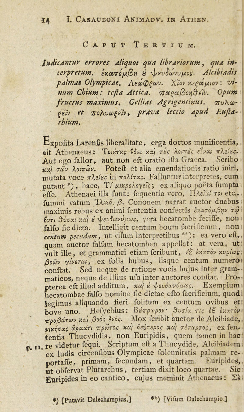 Caput Tertium. Indicantur errores aliquot qua librariorum, qua in- terpretum, exocTOfAfir! 8 yJuevSccvv/Aos- Alcibiadis palmae Olympicae* AeooCD^wv, X7ov Ksqccfjiiov: vi- num Chium: tcjla Attica. TSocpuQcYiSelv. Opum fructus maximus. Gellias Agrigentinus. ttuAoj- qsiv ct 7SoKvx&gt;^elv y prava lectio apud Eufa- thium. Expofita Larenfis liberalitate, erga doctos munificentia, ait Athenaeus: Toixrxg tSei xccj tzc Aondc eluxi TcX&amp;lag. Aut ego fallor, aut non eft oratio illa Graeca. Scribo xdj tcou Xonrwu* Poteft et alia emendationis ratio iniri, mutata voce ttAsIhq in toXItxq. Falluntur interpretes, cum putant *) , haec, T/ fitupokoysTfy ex aliquo poeta fumpta effe. Athenaei illa funt: fequentia vero, IlksTxt toi etc., fummi vatum IXiud. /3. Cononem narrat auctor duabus maximis rebus ex animi feutentia confectis exxTojuprjv ra&gt; curi Svuxi xotj % -^eudcovvacvg, yera hecatombe feciffe, non falfo fic dicta. Intelligit centum boum facrlficium, non centum pecudum, ut vifum interpretibus **): ea vero eft, quam auctor fallam hecatomben appellat: at vera, ut vult ille, et grammatici etiam fcribunt, iZ kxxrov xvpiwg fioocv ylv&amp;Tou, ex tolis bubus, iisque centum numero» conftat. Sed neque de ratione vocis hujus inter gram-- maticos, neque de illius ufu inter auctores conftat. Pro-*- pterea eft illud additum, xotj « yf/sidcvuvucvg. Exemplum hecatombae falfo nomine fic dictae efto facrificium, quod legimus aliquando fieri folitum ex centum ovibus et bove uno. Hefychius: B#7rpoopw Sfvalx ng e£ hxxtov •xpofidroov xdj /3ooc kvog. Mox fcribit auctor de Alcibiade, vixrtaxs xp/xxn rpcerog ucy dsvrspog xot) rsrccprog, ex fen- tentia Thucydidis, non Euripidis, quem tamen in hac ii re videtur fequi. Scriptum eft a Thucydide, Alcibiadem ex ludis circenftbus Olympicae folennitatis palmam re- portafte, primam, fecundam, et quartam. Euripides, ut obfervat Plutarchus, tertiam dixit loco quartae. Sic Euripides in eo cantico, cujus meminit Athenaeus: *) [Putavit Dalechampius.] **) [Vifum Dalechampio ]