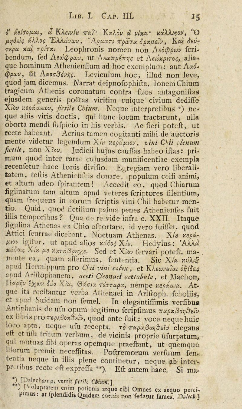 cT ccetao/iioit, w KXeivts ttxj- YLkXov cc vtw mXXi?oU, ‘O fiijdeig clXXog 'EXXdvcvv, Apturi 7tpcorx JpxueTv, Kci/ $&amp;v* repx xotj Tplrxi Leophronis nomen non Aecippcvv fcri- bendum, fed A&amp;wCppwv, ut A&amp;ooftp&amp;ttjc et AecuxpiTog, alia- que hominum Athenienfium ad hoc exemplum: aut A«o- (ppcvv, ut AzoeSiyijg. Leviculum hoc, illud non leve, quod jam dicemus. Narrat deipnofophifla, Ionem Chium tragicum Athenis coronatum contra fuos antagoniflas ejusdem generis poetas viritim cuique civium dedilTe XTov Kspctfisiov, fictile Chium, Neque interpretibus *) ne- que aliis viris doctis, qui liuhc locum tractarunt, ulla oborta mendi fufpicio in his verbis. Ac fieri poteft, ut recte habeant. Acrius tamen cogitanti mihi de auctoris mente videtur legendum X/b xspduiov, vitii CH7 ilenutn fictile, non Xiov. Judicii hujus cauffas habeo illas: pri- mum quod inter rarae cuiusdam munificentiae exempla recenfetur haec Ionis divifio. Egregiam vero liberali- tatem, teflis Athenietifeis donare, populum celfi animi, et altum adeo fpirantem! Accedit eo, quod Chiarum figlinarum tam. altum apud veteres feriptores fi lentium, quam frequens in eorum feriptis vini Chii habetur men- tio* Quid, quod fictilium palma penes Athenienfes fuit iliis temporipus? Qua dc re vide infra c. XXII. Itaque figulina Athenas ex Chio afportare, id vero fuiffet, quod Attici fcurrae dicebant, Noctuam Athenas. X/« xepd.- fuoy igitur, ut apud alios xxiog X/L Hedylus: 'AXXx Xi8 fis HciTii/3p&amp;%£. Sed et Xiov fervari potefl, ma- m nte ca, quam afferimus, fententia. Sic XA kvXiS ae id Hermippum pro Chii vini cnhx, et KAetovxixi e 'ud Ariitophanem, aceti Cleonaei acetabula, et Machon, t%uv <$jo Xtbt, TSTTctpz, nempe HBpxpix. At- que ita recitantur verba Athenaei in Arifloph. fcholiis, et apud Suidam non fcmel. In elega ntiflim is veriibua Antmhanis de ufu opum legitimo fcripfimus 7rapx/3o7)3e?v ex libris proTrepiSorj^siy, quod ante fuit: voce neque huic i0'o apta, neque ufu recepta, to TCxpxfioyjSbiv elegans ell et ufu tritum verbum, de vicinis proprie ufurpatum, qui. mutuas libi operas opemque praeftant, ut quemque illorum premit necefiitas; Poflremorum verfuum fen- tenv,a neque in illis plene continetur, neque ab inter- pretibus recte eft exprefTa **). Efl autem haec. Si ma- *)^[Oalechamp, vertit fictile Cbinrn.'] J ■ ^ putrem enim porionis atque cibi Omnes ex aequo perci- panus: at fplendidisQuidem coceis eon fe datur fames, P-alecb,]