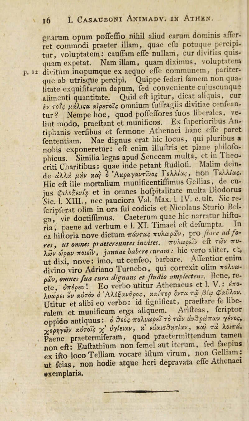 gnarum opum poffeflio nihil aliud earum dominis affer- ret commodi praeter illam, quae efu potuque percipi- tur, voluptatem: cauffam effe nullam, cur divitias quis- quam expetat. Nam illam, quam diximus, voluptatem \\ 12 divitum inopumque ex aequo effe communem, pariter- que ab utrisqUe percipi. Quippe fedari famem non qua- litate exquifitarum dapum, fed conveniente cujuscunque alimenti quantitate. Quid eft igitur, dicat aliquis, cur gy toIV juxXizx xlpsroig omnium fufiragiis divitiae cenfean- tur? Nempe hoc, quod poffeffores fuos liberales, ve- lint modo, praeftant et munificos. Ex fuperioribus An- tiphanis verlibus et fermone Athenaei hanc effe paret fententiam. Nae dignus erat hic locus, qui pluribus a nobis exponeretur: eft enim illuftris et plane philofo- phicus. Similia legas apud Senecam multa, et in 1 heo- criti Charitibus: quae inde petant ftudioli. Malim dein- de dkkoi fiyjv xcq o 'AupxyxvrTvog I , non TeXklxf. Hic eft ille mortalium munificentiffimus Gellias, de cu- ius Qikog&amp;vfx et in omnes hofpitalitate multa Diodorus Sic. i. XIII., nec pauciora Val. Max. 1. IV. c. ult. Sic re- fcripferat olim in ora fui codicis et Nicolaus Sturio Bel- ga, vir doctifliraus. Caeterum quae hic narratur hifto- ria,' paene ad verbum e 1. XI. Timaei eft defumpta. In ea hiftoria nove dictum %dvrxt; isvXwp&amp;v, pro finre ad fo- res 9 ut omnes praetereuntes invites. rvkupeTv eft ruv 7ru- (Zpoiv 7T0ie?v, januae habere curam: hic vero aliter, c ’:, ut dixi, nove: imo, ut cenfeo, barbare. Affentior enim divino viro Adriano Turnebo, qui correxit olim vokvto- pwv, omnes fua cura dignans et p dio amplectens. Bene, re- cte, Mpsvl Eo verbo utitur Athenaeus et 1. V.: ero- XvJpet b ocvrov 6 'AkiSuvipoc, x*f*sp ovtx tu ,31 u (pxvkov. Utitur et alibi eo verbo: id fignifteat, praeftare fe libe- ralem et munificum erga aliquem. Arifteas, feriptor oppido antiquus: o Stsoc Trokvupe? to tuv xvSpuirwv yivof, yopTiyuv ocvtoTq % vyleixv, x rixurfyetxv 9 xtt/ tx Xcnrx. Paene praetermiferam, quod praetermittendum tamen non eft: Euftathium non femel aut iterum, fed faepius ex ifto locoTelliam vocare iftum virum, non Gelliam: ut fcias, non hodie atque heri depravata effe Athenaei «xemplaria.