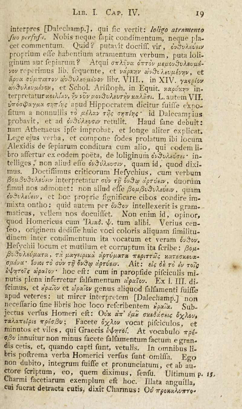 interpres [Dalecliamp.}, qui ile vertit: loligo atramento fuo perftft. Nobis neque fapit condimentum, neque pla- cet commentum. Quid? putavit doctiff. vir, Mukweiu proprium e fle habentium atramentum verbum, puta loli- ginum aut fepiarum ? Atqui (nrkyuoc oirrov fieuovSvkeufti- vov repetimus lib. fequente, et uxpuyv 'rii&amp;iksvfiiyijv, et cipvx avfiiri-ujov cvuSvXeviievov libr. VI1L, in XIV. yx<;ptov wSvXevfiiytiifi, et Schol. Ariftoph. in Equit. mpuityu in- terpretatur noiXfxv, yv vvy fAovdv\evT7}v uocXxrji. L. autem VII. viroofixyux ayrfyt; apud Hippocratem dicitur fuiffe ex no- li tum a nonnullis ro piikxv ryo id Dalecampius probavit, et ad ovSvkeydtv retulit. Haud fane debuit: nam Athenaeus ipfe improbat, et longe aliter explicat. Lege ejus verba, et compone fodes prolatum ibi locum Alexidis de fepiarum conditura cum alio, qui eodem li- bro affertur ex eodem poeta, de loliginum oiSuksvaei * in- telliges/ non aliud efie ovftvkevriv, quam id, quod dixi- mus. Doctiffimus criticorum Hefychius, cum verbum fioiiSvdvAsvFiv interpretatur rvu ry ouScp dptveiv, duorum limul nos admonet: non aliud efie (3otu,/3u5vkevsit/, quam ovSvkeuetv, et hoc proprie fignificare cibos condire im- mixta ontho: quid autem per ovSov intellexerit is gram- maticus, vellera nos docuiffet. Non enim id, opinor, quod Homericus cum tum alibi. Verius cen- feo, originem dediffe huic voci coloris aliquam fimilitu- dinem inter condimentum ita vocatum et veram ovSov* y ^ 111 a m. et corruptum ita feribe: fiv.Jvksutiaret, rx ftxyeipiitct dprvptxTx rrepirroci; Hocteffuevoc* crpjycr ivioi ro ovv ry ovffw xprveiu. Ait: etg ds ro eu ro7$ tyyroie cvpotlou- hoc eft: cum in paropfide pifciculis mi- nutis plena inferretur falfamentum cvpociou. Ex L III. di- fcimus, et vpctTov et copotTov genus aliquod falfamentl fuiffe apud veteres: ut mirer interpretem [Dalechamp.J non neceffario fine libris hoc loco referibentem ipx?u* Sub- jectus verfus Homeri eft: Ovu «V dcksix&amp;etc oXkov> TotXxTr&amp;lpie Tperfiv; Facete oXkov vocat pifciculos, et minutos et viles, qui Graecis t^yrof. At vocabulo 7rpi« cfiv innuitur non minus facete falfamentum factum e gran- dis cetis, et, quando capti funt, vetulis. In omnibus li- bris poftrema verba Homerici verfus funt omiffa. Ego non dubito, integrum fuifle et pronunciatum, ct ab au- ctore feriptum, eo, quem diximus, fenfu. Ultimum p< tf Charmi facetiarum exemplum eft hoc. Illata anguilla, cui fuerat detiacta cutis, dixit Charmus: Q&amp; rcpoHxkvTrfQ*