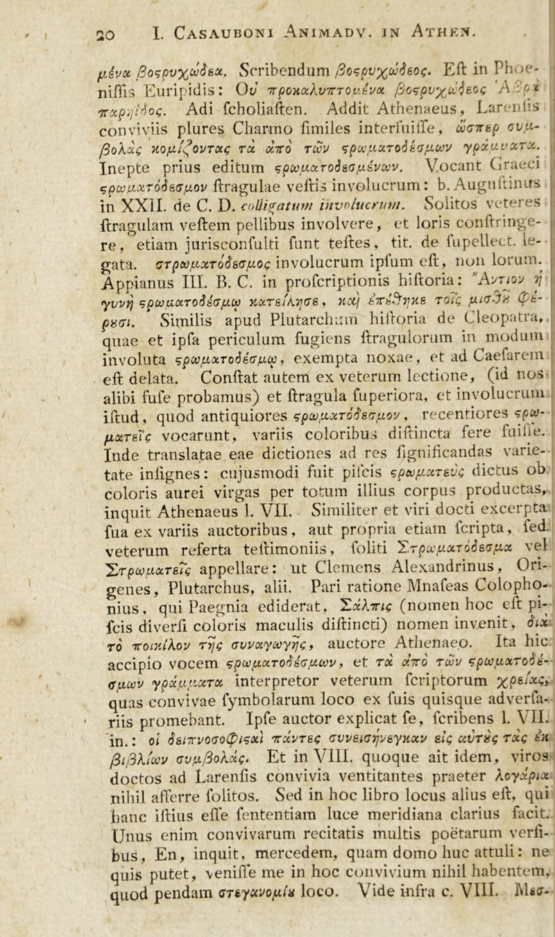 fi&vot j3ospvx®&s*‘ Scribendum fiospvxoMeoi;- Ed in Ph >e* niffis Euripidis: Ov irpoHxXvirroybvx fioepvxwjeoG 'A Vox 'irocpyWos- Adi fcholiaden. Addit Athenaeus, Lareniis conviviis plures Charmo fimiles interfuiffe, ueirsp avji- fioXot-Q KQfJLi^OVTOU; TX 0L7T0 TtXtV spocyX.TodkGyttV ypd.UUXTX. Inepte prius editum qpcouocToisopivoov. Vocant Graeci spujpL'xr6$kGu.ov dragulae vedis involucrum: b. Augudinus in XXII. de C. D. colligatum involucrum. Solitos veteres ftragulam veftem pellibus involvere, et loris condringe- re, etiam jurisconfulti funt tedes, tit. de fupellect. le- gata. GrpoofJuxToSsGfJLOi; involucrum ipfum ell, non lorum. Appianus III. B. C. in profcriptionis hiftoria: \\yuoy j yvvri spwuotTO&iGfitp KoiTsiXijGS, nctf kTTkSyue toTq fiiaJn (pt- paci. Similis apud Plutarchmn hidoria de Cleopatra, quae et ipfa periculum fugiens dragulorum in modum involuta spwtioLToS&G/Liu!, exempta noxae, et ad Caefarein ell delata. Condat autem ex veterum lectione, (id nos alibi fufe probamus) et dragula fuperiora, et involucrum iftud, quod antiquiores zpcofixToi&afjLov, recentiores ?f>w- fiKTeU vocarunt, variis coloribus diftincta fere fuifie. Inde translatae eae dictiones ad res fignificandas varie- tate infignes: cujusmodi fuit pifcis spouficcTevQ dictus ob coloris aurei virgas per totum illius corpus productas, inquit Athenaeus 1. VII. Similiter et viri docti excerpta fu a ex variis auctoribus, aut propria etiam lcripta, ied veterum referta tedimoniis, foliti TrpcvfiixToieffiot vel ^Tpoo/uxTsTg appellare: ut Clemens Alexandrinus, Ori- genes, Plutarchus, alii. Pari ratione Mnafeas Colopho- nius, qui Paegnia ediderat, TocXnc (nomen hoc eft pi- fcis diverfi coloris maculis didi neti) nomen invenit, Six to TtoiiiiXov ryc avvxyooyr\Q, auctore Athenaeo. Ita hic accipio vocem spcv/j.oiToddGputn', et rx diro twv zpcvuxToti- micvv ypotuy.ocTx interpretor veterum feriptorum XPsl'x$> quas convivae fymbolarum loco ex luis quisque adverfa- • riis promebant. Ipfe auctor explicat fe, feribens i. VII. in.: ol S&tirvOGolpisoil irxvTSQ cvv&iGrjv&ynxv sig ctvrxg txq ea fii/3Xloov GvyftoXdQ. Et in VIII. quoque ait idem, viros doctos ad Lareniis convivia ventitantes praeter Xoyxpix nihil afferre folitos. Sed in hoc libro locus alius ed, qui hanc illius ede fententiam luce meridiana clarius facit.. Unus enim convivarum recitatis multis poetarum verli- bus, En, inquit, mercedem, quam domo huc attuli: ne quis putet, \enide me in hoc convivium nihil habentem, quod pendam <STiyxvQy.ix loco. Vide infra c. VIII*