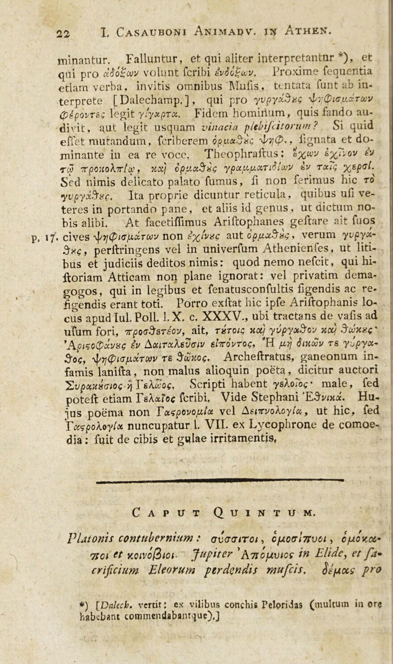 minantur. Falluntur, et qui aliter interpretantur *), et qui pro volunt fcribi iviogui/, Proxime fequentia etiam verba, invitis omnibus 'Mufis, tentata funt ab in- terprete [Dalecbamp.] , qui pro yvpyocSxs (pipovrsg legit ylyxprcc, Fidem hominum, quis fando au- divit, aut legit usquam vinaria pltbifcitorum? Si quid effet mutandum, fcriberem opux^ag ria7j(p., lignata et do- minante in ea re voce, Thcophraftus; iv rw 7rpouo\7r!cp, urij opLiuSag ypx/nluxrdl(vi/ rcag %gpcl. Sed nimis delicato palato fumus, fi non ferimus hic ro yvpyxfrar. Ita proprie dicuntur reticula, quibus ufi ve- teres in portando pane, et aliis id genus, ut dictum no- bis alibi. At facetiffimus Ariftophanes gefcare ait fuos p, 17. cives ^yCPiG/AolTcxiv non aut opfxxrius, verum yvpyct- , perilringens vel in univerfum Athenienfes, ut liti- bus et judiciis deditos nimis: quod nemo nefcit, qui hi- ftoriam Atticam non plane ignorat: vel privatim dema- gogos, qui in legibus et fenatusconfultis figendis ac re- figendis erant toti. Porro exftat hic ipfe Ariftophanis lo- cus apud Iui. Poli. l.X. c. XXXV., ubi tractans de vafis ad ufum fori, tipqgS&amp;teov, ait, xctj yvpyotSfQV xctj 3rixas' 'ApisotyrivxQ ev kocirxXevciv &amp;It:6vtoc, *H pd\ Sixriv rs y-opyx- 3oc, -vf/37(pKJfJLXTow re Srixog, Archeftratus, ganeonum in- famis lanifta, non malus alioquin poeta, dicitur auctori 'EvpxuxGios y\ TsXriog, Scripti habent yeXoTog- male, fed poteft etiam TsXxToc fcribi, Vide Stephani ’ESvixx. Hu- jus poema non Txzpovo/xix vel Aewvokoytx, ut hic, fed TcctpoXoylot nuncupatur 1. VII. ex Lycophrone de comoe- dia : fuit de cibis et gulae irritamentis, Caput Quintum. PLiionis contubernium: gugctitoi , c[xo(sl7tvci, c/uoncc* 7ia et KCivofZtor Jupiter 'A7SOfAvioc in Elide, et fa• orificium Eleorum perdendis mufeis, jjfjiccs pro *) [Dnlecb. vertit: ex vilibus conchis Peloridas (multum inore habebant commendabanrque).]