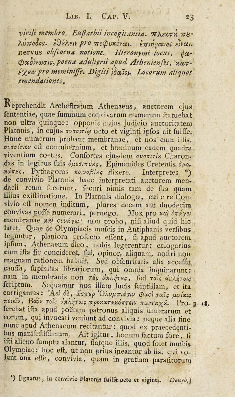 virili membro. Euflathii incogitantia. ttAsktv tjx- X'J7T0(IqZ. sBt'\stV pro 7fS(pvKSV0Ct, 67!TlY\(jCC\QS elvctt. nervus obfcoena notione. Hieronymi locus. ^oj- (QccSlmcTtc, poena adulterii apud Athenienfes. ^ar* pro meminijfc. Digiti \oofioh Locorum aliquot emendationes. Beprehendit Archeftratum Athenaeus, auctorem ejus fcntentiae, quae fumtnum convivarum numerum ftatuebat non ultra quinque: opponit hujus judicio auctoritatem Platonis, in cujus gvt gitIw octo et viginti ipfos ait fui (Te. Hune numerum probant membranae, et nos'cum iliis. cv<7<7Itiov eft contubernium, et hominum eadem quadra viventium coetus. Confortes ejusdem gvugitIx Charon- das in legibus fuis cyowTuxc, Epimenides Cretenfis oy.c- Ticc-rrsct Pythagoras ?iQivofilxg dixere. Interpretes *) de convivio Platonis haec interpretati auctorem men- dacii reum fecerunt, fecuri nimis tam de fua quam illius exiftimatione. In Platonis dialogo, cui e re Con- vivio eft nomen inditum, plures decem aut duodecim convivas poffe numerari, pernego. Mox pro xctj iirxyet membranae cvvxyer non probo, nili aliud quid hic latet. Quae de Olympiacis mufcis in Antiphanis verfibus leguntur, planiora profecto eHent, fi apud auctorem ipfiim, Athenaeum dico , nobis legerentur: eclogarius cum ifta fic concideret, fui, opinor, aliquam, nollri non magnam rationem habuit. Sed obfcuritatis alia acceflit caulTa, fupinitas librariorum, qui omnia inquinarunt; nam in membranis non rs$ dx\yrx<;, fed to?$ uK/yroig fcriptum. Sequamur nos illam lucis fcintiilam, et ita corrigamus: ’Agl $&amp;, mirep 'OkvpLTrixciv (pxcl txtq yeplxig iroitiv, Bovv rotg xyikyroig 'irpoxxTxnoTTTe.lv 7rxvrx%x. Pro- g, ig# ferebat ifta apud poetam patronus aliquis umbrarum et eorum, qui invocati veniunt ad convivia: neque alia tine nunc apud Athenaeum recitantur: quod ex praecedenti- bus manifeftifftmum. Ait igitur, bonum factum fore, 11 ifti alieno fumptu alantur, fiatque illis, quod folet mufcis Olympiae: hoc eft, ut non prius ineantur ab iis, qui vo- lunt una elle, convivia, quam in gratiam parafttorum *) [ignarus, in convivio Platonis fuiffc octo et vigintji. Dakeb^