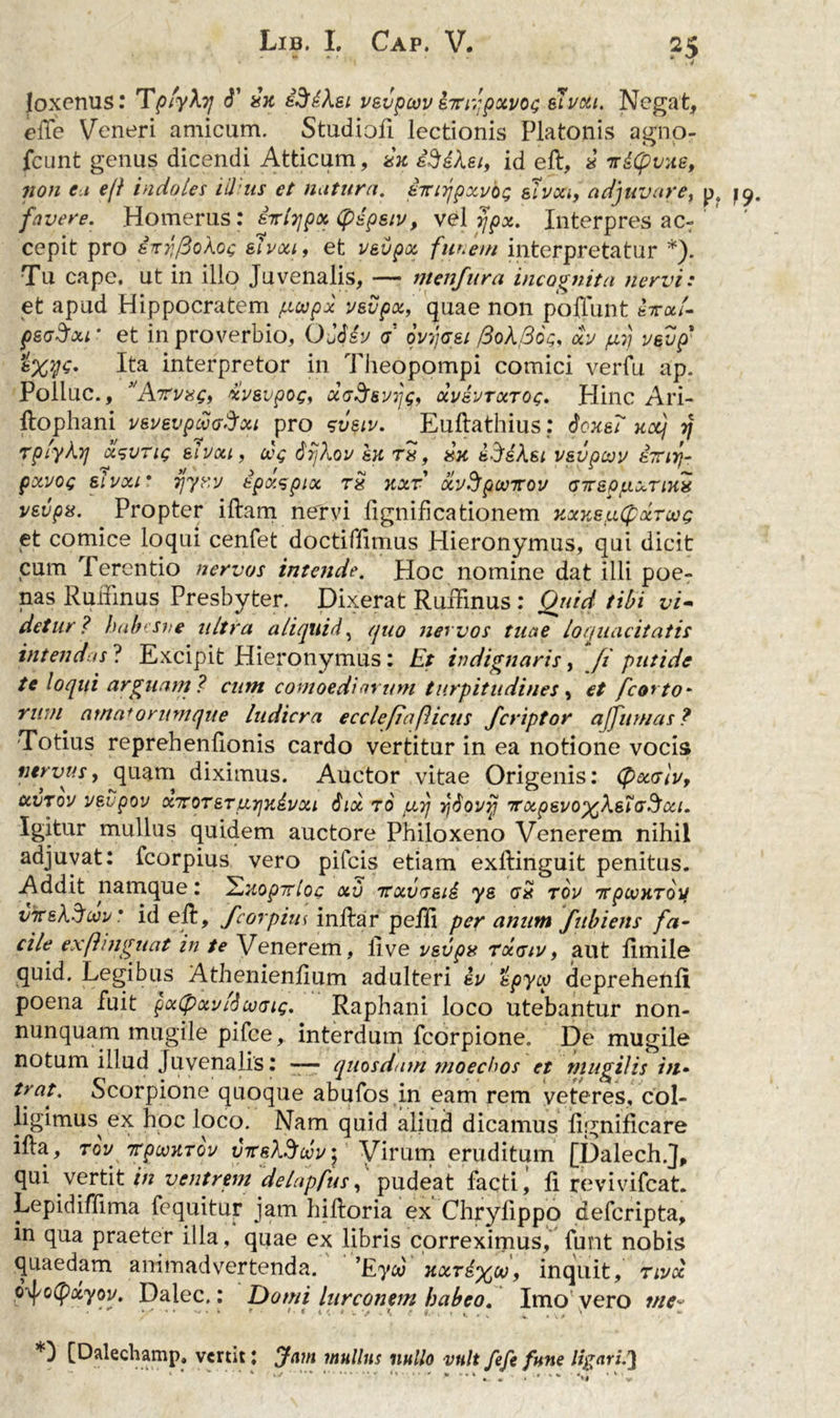 Joxenus: TplyXy d' in iSdXei vsvpeov ditifpxvOG etvxt. Negat, ede Veneri amicum. Studiofi lectionis Platonis agno- fcunt genus dicendi Atticum, in iSdXei, id ed, i irdlpvne, non e 1 e(l indoles illius et nutum, i-iwjpxvo; sfvoci, adjuvare, p4 79. favere. Homerus: Qrlyjpx (pdpsiv, vel yjpx. Interpres acT cepit pro s^rfoXoc ehxf, et vevpx funem interpretatur *). Tu cape, ut in illo Juvenalis, — menfura incognita nervi: et apud Hippocratem /xoepx vevpx, quae non poffunt ka/. peaSxi * et in proverbio, OJJiv d qvjass fioXfioi;, xp (xj pevp' Ita interpretor in Theopompi comici veiTu ap. Pollue., Wri/«£, xpsvpoc, d&amp;Ssvijs, xpbptxtog. Hinc Ari- ftophani pspevpuoSxi pro sveiv. Eudathius: donei nccj y rplyXyj x^vtiq eIvou, cvg dijXop In ri, in d-JdXsi vsvpcvp ivirfr pxvoc; elpxr rjyr.v ipaspix ri nxr oLvSpunrov arspuxTini vsvpis. Propter illam nervi fignificationem nxns,u(pxTWG et comice loqui cenfet doctiflimus Hieronymus, qui dicit cum Terentio nervos intende. Hoc nomine dat illi poe- nas Rudinus Presbyter. Dixerat Rudinus : Quid tibi vi- detur? habtsve ultra aliquid, quo nervos tuae loquacitatis intendas ? Excipit Hieronymus: Et indignaris, fi putide te loqui arguam ? cum comoediarum turpitudines, et fcorto* rwn amatorumque ludicra ecclefiafUcus feriptor ajjitrnas? Totius reprehenfionis cardo vertitur in ea notione vocis nervus, quam diximus. Auctor vitae Origenis: (pxolvy xvtov p&amp;vpov xTore.Ttxrjndvxi 6ix 70 fxrj yjdovij 7rxpepo%X&amp;iG3xi. Igitur mullus quidem auctore Philoxeno Venerem nihil adjuvat: fcorpius vero pileis etiam exdinguit penitus. Addit namque: 2nopirloc <xv rrxvG&amp;id ys ai top irpconToi/ vk&amp;Xdwp * id ed, fcorpius indar pedi per anum fubiens fa- cile exftinguat in te Venerem, live vevpx txgip, aut dmile quid. Legibus Athenienfium adulteri dp tpycy deprehenfi poena fuit pxtpxplScvGu;. Raphani loco utebantur non- nunquam mugile pifce, interdum fcorpione. De mugile notum illud Juvenalis: -— quosdam moechos et mugilis in- tv.at.' Scorpione quoque abufos in eam rem veteres, col- ligimus ex hoc loco. Nam quid aliud dicamus iignificare ida, ro2/ rpoMTov vTreXSuv- Virum eruditum [Dalech.J, qui vertit in ventrem delapfus, pudeat facti, fi revivifeat. Lepidiffima fequitur jam hidoria ex Chrylippo deferipta, in qua praeter illa, quae ex libris correximus, funt nobis quaedam animadvertenda. ’Eya) nxrd%co, inquit, 7ivoc, odfotyxyov. Dalec.: Domi lurconem babeo. Imo vero me* ■ y  . i * •• >■ t t H e t.‘i \ t, . . i. ... V [Dalechamp, vertit; Jam mullus nullo vult fefe fune ligari.']
