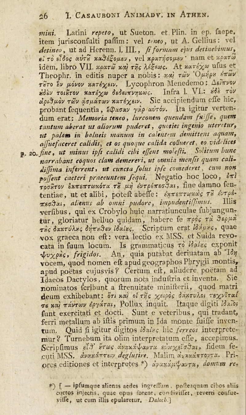 mini. Latini repeto, ut Sueton. et Plin. in ep. faepe, item jurisconfulti pafilm: vel ttneo, ut A. Gellius: vel detineo y ut ad Herenn. 1, III., fi formam ejus detinebimus, el 70 elioc &amp;V7X xxd‘e!i'Qju.ev, vel xpxTrjoo/xsv' nam et xpxtot idem, libro VIL xqxtou xcq rijg At xxr&amp;xcv ufus et Theophr. in editis nuper a nobis: xotj twv 'Otxrjpv irtuv txto ev /jlovov Lycophron Menedemo: A^in/oy £S&amp;v toixtov xxrix00 itisncvijytdx;, Infra L VI.* rou dpifyjLiov rwv xrpuxTouv koct6x61v* Sic accipiendum effe nic, probant fequentia, &amp;(px<joty yxp ccvtov. Ita igitur verten- dum erat; Memoria ttneo, lurconem quendam fu:jfey quem tantum aberat ut aliorum puderet, quoties ingenio uteretur9 ut palam in balneis manum in calentem demittens aquam, ajfnefaceret calidis, ct os quoque calida collueret, eo videlicet ,finc9 ut minus ipft calidi cibi ejfent mole [ii. Solitum hunc narrabant coquos clam demereri, ut omnia menfis quam cali- di/jima inferrent» ut cuncta /olus ipfe comederet, cum non pojfent caeteri praeeuntem fequi. Negatio hoc loco, lici tooStov sKTT&amp;TrTcoxoToc r£ fA7} ivrpsttsu^xi , fine damno fen- tentiae, ut et alibi, pofcefl abeffe: inire-ttwhwc T* &amp;rp£- 7TS(r$xi, alienus ab omni pudore, impii denfi(Jt mus. Illis verfibus, qui ex Crobylo huic narratiunculae^ fubj ungun- tur, gloriatur helluo quidam, habere fe repo^ rx deppoc rxc SxxtvXxq 6iprxljev lixlag. Scriptum erat ISxtuvc» quae vox graeca npn eft: vera lectio ex MSS. et Suida revo- cata in fuum locum. Is grammaticum ro iigcizs exponit •^vxpxe» frigidos. An, quia putabat deriuatam ab VIStj vocem, quod nomen efl apud geographos Phrygii montis, apud poetas cujusvis? Certum elt, alludere poetam ad Idaeos Dactylos , quorum nota induftria et inventa. Sic nominatos feribunt a flrenqitate minilterii, quod matri deum exhibebant: ort Koij ot ttjs %eipog SxktvXoi re%v\txI rs Kcij irxvTwv ipyxrxii Pollux inquit. Itaque digiti lixToi funt exercitati et docti. Sunt e veteribus, qui tradant, ferri metallum ab illis primum in Ida monte fuiffe inven- tum. Quid II igitur digitos lixive hic ferreos interprete- mur? Turnebum ita olim interpretatum e fle, accepimus. Scripfimus ei>T vrc/og xvxxx^xyrx eycvx&amp;dSxi, fidem ie- ,cuti MSS. dvKit&amp;irreiy deglutire. Malim xvxkxistqvtx. Pri- ores editiones et interpretes *) xyxuxp^xvrx, domum re« [ — ipfutuque alienas aedes ingreflum , pofleaquam cibos aliis coctos injectis, quae opus forent, comliyiilet, reverti confue- yi fle, ut cum illis epularetur, Dalab.]