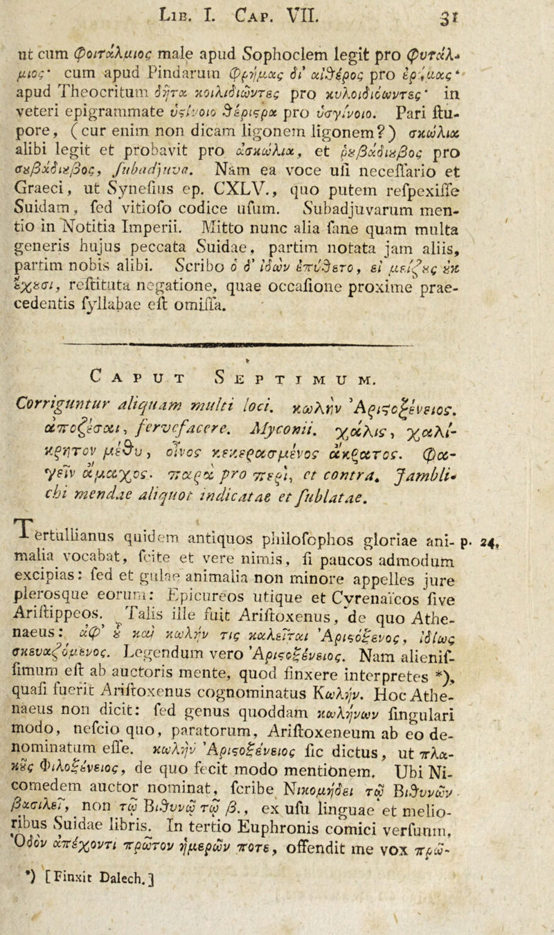 ut cum (poirxXmoc male apud Sophoclem legit pro (pvrdX- pW cum apud Pindarum Cppyjjuxg di' cciSipoQ pro epyitocg* apud Theocritum Syra. xoiXiduvores pro y.vXoi$iionvr&amp;Q‘ in veteri epigrammate vgtvoio Sepisp* pro vcy/uoio. Pari ftu- pore, (cur enim non dicam ligonem ligonem?) axivXux, alibi legit et probavit pro dancvXix, et p8/3ddiafio<; pro <r*0xtii2/3oG9 fubadftva. Nam ea voce uli neceffario et Graeci, ut Syneftus ep. CXLV., quo putem refpexiffe Suidam, fed vitiofo codice urum. Subadjuvarum men- tio in Notitia Imperii. Mitto nunc alia fane quam multa generis hujus peccata Suidae, partim notata jam aliis, partitu nobis alibi. Scribo 6 T idoov Mdero , ei ufifrc xx reftituta negatione, quae occalione proxime prae- cedentis fyllabae eft omiila. Caput Septimum. Corriguntur aliquam multi loci. yiooArv ' Aqi^c^evstos. ctTroghxii fervefacere. Mycomi. y^Kis y %uKi- ygrjrov pte&amp;u , divos y.ey.e^occr/aevos cckQcctcc. (j)c&amp;- yslv a,uas%c£\ 7rxgoc. pro nefi, et contra. Jambli• cbi mendae aliquot indicatae et fublatae. Tertullianus quidem antiquos philofcphos gloriae ani- p. 24, malia vocabat, fcite et vere nimis, fi paucos admodum excipias, led et gulae animalia non minore appelles jure pleros que eorum: Epicureos utique et Cyrenaicos five Ariftippeos.^ ^ Talis ille fuit Ariftoxenus, de quo Athe- naeus: d(p' &amp; neu ncvXnv rig xccXeTroa 'Apisogevog, I6lug fjKsvocgotiei/oc. Legendum vero 'Apisogdi/eiog. Nam alienif- fitnum ell ab auctoris mente, quod finxere interpretes *), quafi fuerit Ariftoxenus cognominatus Koehjv. Hoc Athe- naeus non dicit, fed genus quoddam xouXtjvcvv lingulari modo, nefeio quo, paratorum, Ariftoxeneum ab eo de- nominatum efle. xcvXijv 'Apiso£eveiog ftc dictus, ut 7r/U- hxg fyiXoZeveiog, de quo fecit modo mentionem. Ubi Ni- comedem auctor nominat^ feribe Nmojuyj6ei tw BfivvcSv dxciXet, non rev Btdvvu rlp /3., ex ufu linguae et melio- ribus Suidae libris. In tertio Euphronis comici verfunm, OdoV arixovTi irpuroi/ y/tepui/ rore, offendit me vox 7tpv-